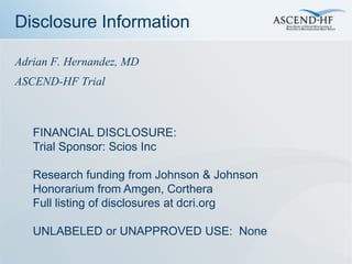 Disclosure Information

Adrian F. Hernandez, MD
ASCEND-HF Trial



   FINANCIAL DISCLOSURE:
   Trial Sponsor: Scios Inc

   Research funding from Johnson & Johnson
   Honorarium from Amgen, Corthera
   Full listing of disclosures at dcri.org

   UNLABELED or UNAPPROVED USE: None
 