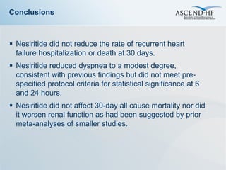 Conclusions



 Nesiritide did not reduce the rate of recurrent heart
  failure hospitalization or death at 30 days.
 Nesiritide reduced dyspnea to a modest degree,
  consistent with previous findings but did not meet pre-
  specified protocol criteria for statistical significance at 6
  and 24 hours.
 Nesiritide did not affect 30-day all cause mortality nor did
  it worsen renal function as had been suggested by prior
  meta-analyses of smaller studies.
 