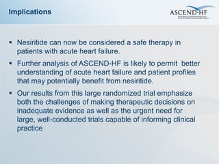 Implications



 Nesiritide can now be considered a safe therapy in
  patients with acute heart failure.
 Further analysis of ASCEND-HF is likely to permit better
  understanding of acute heart failure and patient profiles
  that may potentially benefit from nesiritide.
 Our results from this large randomized trial emphasize
  both the challenges of making therapeutic decisions on
  inadequate evidence as well as the urgent need for
  large, well-conducted trials capable of informing clinical
  practice
 