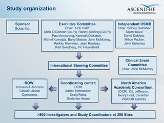 Study organization

  Sponsor                    Executive Committee                      Independent DSMB
  Scios Inc.                     Chair: Rob Califf                    Chair: Sidney Goldstein
                   Chris O’Connor (Co-PI), Randy Starling (Co-PI)          Salim Yusuf,
                         Paul Armstrong, Kenneth Dickstein,               David DeMets,
                   Michel Komajda, Barry Massie, John McMurray,           Milton Packer,
                          Markku Nieminen, Jean Rouleau,                  John Kjekshus
                           Karl Swedberg, Vic Hasselblad



                                                                           Clinical Event
                       International Steering Committee                     Committee
                                                                        Chair: John McMurray



        ROW:                  Coordinating center:                     North America
   Johnson & Johnson                   DCRI                         Academic Consortium:
     Global Clinical             Adrian Hernandez,                    (DCRI, C5, Jefferson,
       Operations                   Craig Reist,                      Henry Ford, Canadian
                                  Gretchen Heizer                       VIGOUR Centre)



                >800 Investigators and Study Coordinators at 398 Sites
 