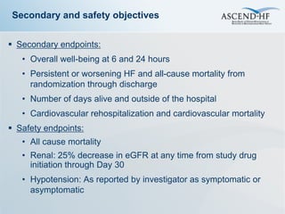 Secondary and safety objectives


 Secondary endpoints:
   • Overall well-being at 6 and 24 hours
   • Persistent or worsening HF and all-cause mortality from
     randomization through discharge
   • Number of days alive and outside of the hospital
   • Cardiovascular rehospitalization and cardiovascular mortality
 Safety endpoints:
   • All cause mortality
   • Renal: 25% decrease in eGFR at any time from study drug
     initiation through Day 30
   • Hypotension: As reported by investigator as symptomatic or
     asymptomatic
 