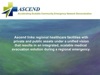 Accelerating Scalable Community Emergency Network Demonstration Ascend links regional healthcare facilities with private and public assets under a unified vision that results in an integrated, scalable medical  evacuation solution during a regional emergency . 