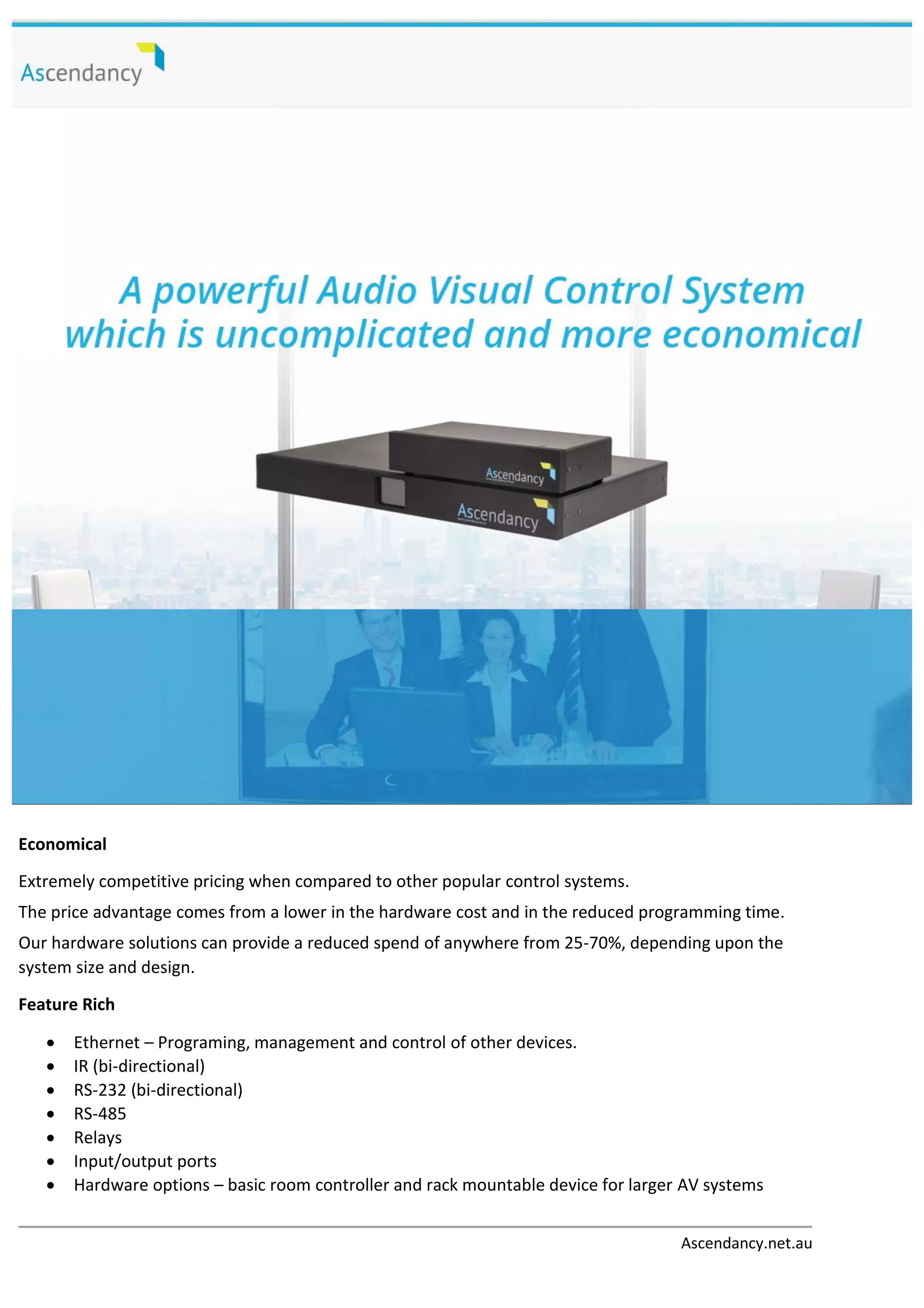 Ascendancy.net.au
Economical
Extremely competitive pricing when compared to other popular control systems.
The price advantage comes from a lower in the hardware cost and in the reduced programming time.
Our hardware solutions can provide a reduced spend of anywhere from 25-70%, depending upon the
system size and design.
Feature Rich
 Ethernet – Programing, management and control of other devices.
 IR (bi-directional)
 RS-232 (bi-directional)
 RS-485
 Relays
 Input/output ports
 Hardware options – basic room controller and rack mountable device for larger AV systems
 