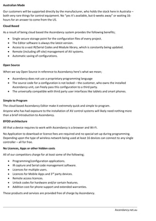Ascendancy.net.au
Australian Made
Our customers will be supported directly by the manufacturer, who holds the stock here in Australia –
both very rare things for control equipment. No “yes it’s available, but 6-weeks away” or waiting 16-
hours for an answer to come from the US.
Cloud Based
As a result of being cloud based the Ascendancy system provides the following benefits;
 Single secure storage point for the configuration files of every project.
 The Editor software is always the latest version.
 Access to a vast IR/Serial Codes and Module library, which is constantly being updated.
 Remote (including off-site) management of AV systems.
 Automatic saving of configurations.
Open Source
When we say Open Source in reference to Ascendancy here’s what we mean;
 Ascendancy does not use a proprietary programming language
 The source code for a configuration is not locked – the customer, who owns the installed
Ascendancy unit, can freely pass this configuration to a third party.
 The universally compatible with third party user interfaces like tablets and smart phones.
Simple to Program
The cloud based Ascendancy Editor make it extremely quick and simple to program.
Anyone who has had exposure to the installation of AV control systems will likely need nothing more
than a brief introduction to Ascendancy.
BYOD architecture
All that a device requires to work with Ascendancy is a browser and Wi-Fi.
No Application to download or licence fees are required and no special set-up during programming.
Depending upon the type of wireless network being used at least 16 devices can connect to any single
controller – all for free.
No Licences, Apps or other hidden costs
All of our competitors charge for at least some of the following;
 Programming/configuration applications.
 IR capture and Serial code management software.
 Licences for multiple users.
 Licences for Mobile Apps and 3rd party devices.
 Remote access licences.
 Unlock codes for hardware and/or certain features.
 Addition cost for phone support and extended warranties.
These products and services are provided free of charge by Ascendancy.
 