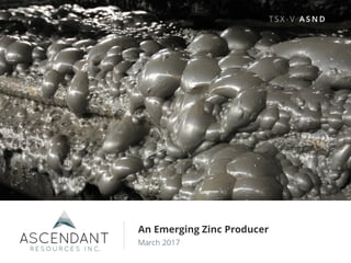 1
TSX-V: ASND w w w . a s c e n d a n t r e s o u r c e s . c o m
An Emerging Zinc Producer
March 2017
T S X - V A S N D
 