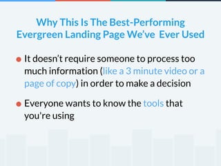 Why This Is The Best-Performing 
Evergreen Landing Page We’ve Ever Used 
•It doesn’t require someone to process too 
much information (like a 3 minute video or a 
page of copy) in order to make a decision 
•Everyone wants to know the tools that 
you're using 
 