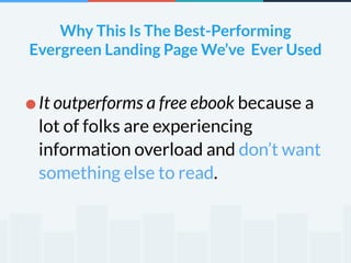 Why This Is The Best-Performing 
Evergreen Landing Page We’ve Ever Used 
•It outperforms a free ebook because a 
lot of folks are experiencing 
information overload and don’t want 
something else to read. 
 