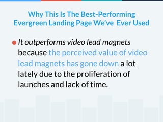 Why This Is The Best-Performing 
Evergreen Landing Page We’ve Ever Used 
! 
•It outperforms video lead magnets 
because the perceived value of video 
lead magnets has gone down a lot 
lately due to the proliferation of 
launches and lack of time. 
 