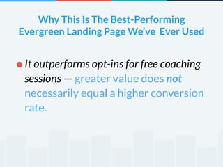 Why This Is The Best-Performing 
Evergreen Landing Page We’ve Ever Used 
•It outperforms opt-ins for free coaching 
sessions — greater value does not 
necessarily equal a higher conversion 
rate. 
 