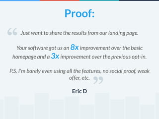 Proof: 
Just want to share the results from our landing page. 
! 
Your software got us an 8x improvement over the basic 
homepage and a 3x improvement over the previous opt-in. 
! 
P.S. I'm barely even using all the features, no social proof, weak 
offer, etc. 
! 
Eric D 
“ 
“ 
 