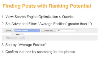 Finding Posts with Ranking Potential 
1. View: Search Engine Optimization > Queries 
! 
2. Set Advanced Filter: “Average Position” greater than 10 
! 
! 
! 
3. Sort by “Average Position” 
4. Confirm the rank by searching for the phrase 
#ASCENDSUMMIT2014 
 
