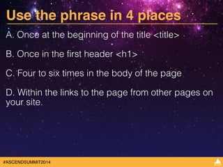 Use the phrase in 4 places 
A. Once at the beginning of the title <title> 
B. Once in the first header <h1> 
C. Four to six times in the body of the page 
D. Within the links to the page from other pages on 
your site. 
#ASCENDSUMMIT2014 
 