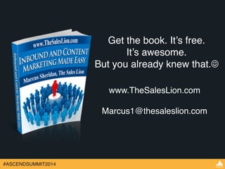 #ASCENDSUMMIT2014 
Get the book. It’s free. ! 
It’s awesome.! 
But you already knew that.☺ 
www.TheSalesLion.com! 
! 
Marcus1@thesaleslion.com 
 
