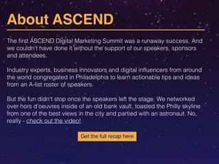 About ASCEND 
The first ASCEND Digital Marketing Summit was a runaway success. And 
we couldn't have done it without the support of our speakers, sponsors 
and attendees. 
! 
Industry experts, business innovators and digital influencers from around 
the world congregated in Philadelphia to learn actionable tips and ideas 
from an A-list roster of speakers. 
! 
But the fun didn't stop once the speakers left the stage. We networked 
over hors d'oeuvres inside of an old bank vault, toasted the Philly skyline 
from one of the best views in the city and partied with an astronaut. No, 
really - check out the video! 
Get the full recap here 
 