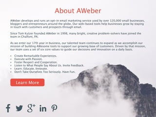 About AWeber 
AWeber develops and runs an opt-in email marketing service used by over 120,000 small businesses, 
bloggers and entrepreneurs around the globe. Our web-based tools help businesses grow by staying 
in touch with customers and prospects through email. 
! 
Since Tom Kulzer founded AWeber in 1998, many bright, creative problem-solvers have joined the 
team in Chalfont, PA. 
! 
As we enter our 17th year in business, our talented team continues to expand as we accomplish our 
mission of building AWesome tools to support our growing base of customers. Driven by that mission, 
our team uses a set of six core values to guide our decisions and innovation on a daily basis. 
! 
• Create Remarkable Experiences. 
• Execute with Passion. 
• Foster Respect and Cooperation. 
• Listen to What People Say About Us. Invite Feedback. 
• Learn. Educate. Innovate. 
• Don’t Take Ourselves Too Seriously. Have Fun. 
Learn More 
