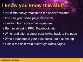 I know you know this stuff… 
• Put it into heavy rotation on the social networks! 
• Add it to your home page slideshow! 
• Link to it from your email signature ! 
• Run an ad using PPC, Facebook, etc. ! 
• Write and pitch a guest post linking back to the page! 
• Write a roundup of your best posts, put it at the top! 
• Link to the post from other high traffic pages 
#ASCENDSUMMIT2014 
 