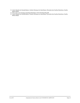 13. Carlos Eduardo de Almeida Barata e Antônio Henrique da Cunha Bueno, Dicionário das Famílias Brasileiras, Família
Ribeiro Baião.
14. Silva Leme, Luiz Gonzaga, Genealogia Paulistana, Vol.IV/Tit.Hortas/Pag.508.
15. Carlos Eduardo de Almeida Barata e Antônio Henrique da Cunha Bueno, Dicionário das Famílias Brasileiras, Família
Ribeiro Baião.
22 out 2017 Antepassados de Francisco Barreto Leme FUNDADOR DE CAMPINAS-SP Página 10
 