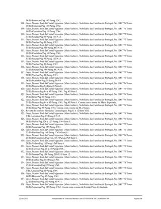 14/Tit.Fonsecas/Pag.167/Parag.1/N2.
108. Gayo, Manoel José da Costa Felgueiras (Main Author) , Nobiliário das Famílias de Portugal, No.1181776/Tomo
14/Tit.Fonsecas/Pag.167/Parag.1/N2.
109. Gayo, Manoel José da Costa Felgueiras (Main Author) , Nobiliário das Famílias de Portugal, No.1181776/Tomo
10/Tit.Coutinhos/Pag.10/Parag.2/N4.
110. Gayo, Manoel José da Costa Felgueiras (Main Author) , Nobiliário das Famílias de Portugal, No.1181777/Tomo
33/Tit.Souzas/Pag.93/Parag.100/N15.
111. Gayo, Manoel José da Costa Felgueiras (Main Author) , Nobiliário das Famílias de Portugal, No.1181777/Tomo
28/Tit.Varelas/Pag.31/Parag.1/N2.
112. Gayo, Manoel José da Costa Felgueiras (Main Author) , Nobiliário das Famílias de Portugal, No.1181777/Tomo
33/Tit.Souzas/Pag.346/Parag.497/N16.
113. Gayo, Manoel José da Costa Felgueiras (Main Author) , Nobiliário das Famílias de Portugal, No.1181776/Tomo
10/Tit.Coutinhos/Pag.10/Parag.2/N4.
114. Gayo, Manoel José da Costa Felgueiras (Main Author) , Nobiliário das Famílias de Portugal, No.1181777/Tomo
33/Tit.Souzas/Pag.93/Parag.100/N15.
115. Gayo, Manoel José da Costa Felgueiras (Main Author) , Nobiliário das Famílias de Portugal, No.1181777/Tomo
28/Tit.Varelas/Pag.31/Parag.1/N2.
116. Gayo, Manoel José da Costa Felgueiras (Main Author) , Nobiliário das Famílias de Portugal, No.1181777/Tomo
33/Tit.Souzas/Pag.346/Parag.497/N16.
117. Gayo, Manoel José da Costa Felgueiras (Main Author) , Nobiliário das Famílias de Portugal, No.1181777/Tomo
28/Tit.Varelas/Pag.31/Parag.1/N3.
118. Gayo, Manoel José da Costa Felgueiras (Main Author) , Nobiliário das Famílias de Portugal, No.1181776/Tomo
18/Tit.Marinhos/Pag.71/Parag.38/N3.
119. Gayo, Manoel José da Costa Felgueiras (Main Author) , Nobiliário das Famílias de Portugal, No.1181776/Tomo
21/Tit.Mouras/Pag.84/Parag.1/Nota 2.
120. Gayo, Manoel José da Costa Felgueiras (Main Author) , Nobiliário das Famílias de Portugal, No.1181776/Tomo
21/Tit.Mouras/Pag.84 e 85/Parag.1/N1; Pag.85/Nota 1.
121. Gayo, Manoel José da Costa Felgueiras (Main Author) , Nobiliário das Famílias de Portugal, No.1181776/Tomo
15/Tit.Goes/Pag.99/Parag.1/N4.
122. Gayo, Manoel José da Costa Felgueiras (Main Author) , Nobiliário das Famílias de Portugal, No.1181776/Tomo
21/Tit.Mouras/Pag.84 e 85/Parag.1/N1; Pag.85/Nota 1. Consta com o nome de Maria Espozade.
123. Gayo, Manoel José da Costa Felgueiras (Main Author) , Nobiliário das Famílias de Portugal, No.1181776/Tomo
15/Tit.Goes/Pag.99/Parag.1/N4. Consta com o nome de M.a Nunes.
124. Revista do Instituto Heraldico Genealógico, Pag.11 e 12/Item VIII.
125. Gayo, Manoel José da Costa Felgueiras (Main Author) , Nobiliário das Famílias de Portugal, No.1181775/Tomo
3/Tit.Azevedos/Pag.97/Parag.1/N12.
126. Gayo, Manoel José da Costa Felgueiras (Main Author) , Nobiliário das Famílias de Portugal, No.1181776/Tomo
18/Tit.Melos/Pag.126 e 127/Parag.1/N4/Item 5.
127. Gayo, Manoel José da Costa Felgueiras (Main Author) , Nobiliário das Famílias de Portugal, No.1181777/Tomo
26/Tit.Siqueiras/Pag.157/Parag.1/N1.
128. Gayo, Manoel José da Costa Felgueiras (Main Author) , Nobiliário das Famílias de Portugal, No.1181776/Tomo
22/Tit.Pereiras/Pag.169/Parag.1/N10/Item 11.
129. Gayo, Manoel José da Costa Felgueiras (Main Author) , Nobiliário das Famílias de Portugal, No.1181776/Tomo
24/Tit.Portocarreiro/Pag.166 e 167/Parag.2/N5/Item 6.
130. Gayo, Manoel José da Costa Felgueiras (Main Author) , Nobiliário das Famílias de Portugal, No.1181777/Tomo
28/Tit.Velhos/Pag.33/Parag.1/N5/Item 6.
131. Gayo, Manoel José da Costa Felgueiras (Main Author) , Nobiliário das Famílias de Portugal, No.1181775/Tomo
12/Tit.Correias/Pag.26 e 27/Parag.8/N5. .
132. Gayo, Manoel José da Costa Felgueiras (Main Author) , Nobiliário das Famílias de Portugal, No.1181777/Tomo
33/Tit.Souzas/Pag.154/Parag.210/N11/Item 12.
133. Gayo, Manoel José da Costa Felgueiras (Main Author) , Nobiliário das Famílias de Portugal, No.1181775/Tomo
10/Tit.Cunhas/Pag.144/Parag.1/N6.
134. Gayo, Manoel José da Costa Felgueiras (Main Author) , Nobiliário das Famílias de Portugal, No.1181775/Tomo
12/Tit.Coronéis/Pag.87/Parag.5/N3.
135. Gayo, Manoel José da Costa Felgueiras (Main Author) , Nobiliário das Famílias de Portugal, No.1181775/Tomo
3/Tit.Astúrias/Pag.80/Parag.3/N4.
136. Gayo, Manoel José da Costa Felgueiras (Main Author) , Nobiliário das Famílias de Portugal, No.1181775/Tomo
16/Tit.Homens/Pag.83/Parag.1/N1.
137. Gayo, Manoel José da Costa Felgueiras (Main Author) , Nobiliário das Famílias de Portugal, No.1181776/Tomo
22/Tit.Pereiras/Pag.220/Parag.80/N11.
138. Gayo, Manoel José da Costa Felgueiras (Main Author) , Nobiliário das Famílias de Portugal, No.1181777/Tomo
26/Tit.Siqueiras/Pag.157/Parag.1/N2. Consta com o nome de Fernão Pires de Andrade.
22 out 2017 Antepassados de Francisco Barreto Leme FUNDADOR DE CAMPINAS-SP Página 106
 