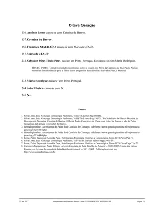 Oitava Geração
136.Antônio Leme1
casou-se com Catarina de Barros.
137.Catarina de Barros2
.
156.Francisco MACHADO3
casou-se com Maria de JESUS.
157.Maria de JESUS4
.
232.Salvador Pires Título Pires nasceu5
em Porto-Portugal. Ele casou-se com Maria Rodrigues.
TÍTULO PIRES - Grande variedade encontramos sobre a origem dos Pires da Capitania de São Paulo. Numas
memórias introduzidas de pais a filhos fazem progenitor desta família a Salvador Pires, e Manoel.
233.Maria Rodrigues nasceu6,7
em Porto-Portugal.
244.João Ribeiro8
casou-se com N....
245.N....
Fontes
1. Silva Leme, Luiz Gonzaga, Genealogia Paulistana, Vol.ii/Tit.Lemes/Pag.180/D1.
2. Silva Leme, Luiz Gonzaga, Genealogia Paulistana, Vol.II/Tit.Lemes/Pag.180/D1. No Nobiliário da Ilha da Madeira, de
Henriques de Noronha, Catarina de Barros é filha de Pedro Gonçalves da Clara com Izabel de Barros e não de Pedro
Gonçalves da Câmara com Izabel de Barros.
3. Genealogieonline. Ascendentes do Padre José Custódio de Camargo, vide https://www.genealogieonline.nl/en/petroucic-
genealogy/I256444.php.
4. Genealogieonline. Ascendentes do Padre José Custódio de Camargo, vide https://www.genealogieonline.nl/en/petroucic-
genealogy/I256444.php.
5. Leme, Pedro Taques de Almeida Paes, Nobiliarquia Paulistana Histórica e Genealógica, Tomo II/Tit.Pires/Pag.71.
6. Silva Leme, Luiz Gonzaga, Genealogia Paulistana, Vol.VII/Tit.Garicas Velhos/Pags.396 e 397.
7. Leme, Pedro Taques de Almeida Paes, Nobiliarquia Paulistana Histórica e Genealógica, Tomo II/Tit.Pires/Pags.71 e 72.
8. Carrano Alburquerque, Pedro Wilson, Árvore de costado de Ieda Botelho do Amaral -- 30/11/2002 , Usina das Letras,
Ensaios, em Árvore de costado de Ieda Botelho do Amaral -- 30/11/2002 . Publicação virtual em
http://www.usinadeletras.com.br.
22 out 2017 Antepassados de Francisco Barreto Leme FUNDADOR DE CAMPINAS-SP Página 11
 