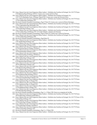 393. Gayo, Manoel José da Costa Felgueiras (Main Author) , Nobiliário das Famílias de Portugal, No.1181775/Tomo
5/Tit.Barbosas/Pag.85/Parag.154/N12. Consta com o nome de Elvira Paes.
394. Gayo, Manoel José da Costa Felgueiras (Main Author) , Nobiliário das Famílias de Portugal, N.o
1181776/Tit.Machados/Tomo 19/Parag.1/Pag.62/N9. Consta com o nome de Elvira de Trava.
395. Gayo, Manoel José da Costa Felgueiras (Main Author) , Nobiliário das Famílias de Portugal, No.1181775/Tomo
11/Tit.Coelhos/Pag.169/Parag.1/N7.
396. Revista do Instituto Heraldico Genealógico, Pag.6/7/Item IV. Consta com o nome de Monio Hermiges.
397. Gayo, Manoel José da Costa Felgueiras (Main Author) , Nobiliário das Famílias de Portugal, No.1181775/Tomo
11/Tit.Cogominhos/Pag.206/Parag.1/N4.
398. Gayo, Manoel José da Costa Felgueiras (Main Author) , Nobiliário das Famílias de Portugal, No.1181776/Tomo
13/Tit.Fafes/Pag.93/Parag.1/N4.
399. Gayo, Manoel José da Costa Felgueiras (Main Author) , Nobiliário das Famílias de Portugal, No.1181775/Tomo
11/Tit.Coelhos/Pag.1169/Parag.1/N7. O Conde D.Pedro a chamava de Ouroana.
400. Revista do Instituto Heraldico Genealógico, Pag.6/7/Item IV. Consta com o nome de Ouroana.
401. Gayo, Manoel José da Costa Felgueiras (Main Author) , Nobiliário das Famílias de Portugal, No.1181775/Tomo
11/Tit.Coelhos/Pag.169/Parag.1/N8.
402. Revista do Instituto Heraldico Genealógico, Pag.6/Item IV.
403. Gayo, Manoel José da Costa Felgueiras (Main Author) , Nobiliário das Famílias de Portugal, No.1181775/Tomo
3/Tit.Ataídes/Pag.65/Parag.1/N1.
404. Gayo, Manoel José da Costa Felgueiras (Main Author) , Nobiliário das Famílias de Portugal, No.1181777/Tomo
33/Tit.Souzas/Pag.16/Parag.1/N10.
405. Gayo, Manoel José da Costa Felgueiras (Main Author) , Nobiliário das Famílias de Portugal, No.1181776/Tomo
23/Tit.Pereiras/Pag.167/Parag.1/N4/Item 5.
406. Gayo, Manoel José da Costa Felgueiras (Main Author) , Nobiliário das Famílias de Portugal, No.1181777/Tomo
33/Tit.Souzas/Pag.16/Parag.1/N10.
407. Gayo, Manoel José da Costa Felgueiras (Main Author) , Nobiliário das Famílias de Portugal, No.1181776/Tomo
23/Tit.Pereiras/Pag.167/Parag.1/N4/Item 5.
408. Gayo, Manoel José da Costa Felgueiras (Main Author) , Nobiliário das Famílias de Portugal, No.1181777/Tomo
28/Tit.Velhos/Pag.33/Parag.1/N2.
409. Gayo, Manoel José da Costa Felgueiras (Main Author) , Nobiliário das Famílias de Portugal, No.1181775/Tomo
6/Tit.Barretos/Pag.49/Parag.1/N7.
410. Gayo, Manoel José da Costa Felgueiras (Main Author) , Nobiliário das Famílias de Portugal, No.1181777/Tomo
28/Tit.Velhos/Pag.33/Parag.1/N2.
411. Gayo, Manoel José da Costa Felgueiras (Main Author) , Nobiliário das Famílias de Portugal, No.1181775/Tomo
6/Tit.Barretos/Pag.49/Parag.1/N7.
412. Gayo, Manoel José da Costa Felgueiras (Main Author) , Nobiliário das Famílias de Portugal, No.1181776/Tomo
24/Tit.Pinheiros/Pag.56/Parag.70/N13.
413. Gayo, Manoel José da Costa Felgueiras (Main Author) , Nobiliário das Famílias de Portugal, No.1181776/Tomo
24/Tit.Pinheiros/Pag.56/Parag.70/N14.
414. Gayo, Manoel José da Costa Felgueiras (Main Author) , Nobiliário das Famílias de Portugal, No.1181776/Tomo
13/Tit.Encouraçados/Pag.67/Parag.1/N1.
415. Gayo, Manoel José da Costa Felgueiras (Main Author) , Nobiliário das Famílias de Portugal, No.1181775/Tomo
8/Tit.Carpinteiros/Pag.131/Parag.3/N2.
416. Gayo, Manoel José da Costa Felgueiras (Main Author) , Nobiliário das Famílias de Portugal, No.1181775/Tomo
8/Tit.Carpinteiros/Pag.131/Parag.3/N2.
417. Gayo, Manoel José da Costa Felgueiras (Main Author) , Nobiliário das Famílias de Portugal, No.1181775/Tomo
13/Tit.Dulquezes/Pag.21/Parag.1/N2.
418. Gayo, Manoel José da Costa Felgueiras (Main Author) , Nobiliário das Famílias de Portugal, No.1181775/Tomo
6/Tit.Barradas/Pag.9/Parag.1/N2.
419. Revista do Instituto Heraldico Genealógico, Pag.11 e 12/Item VIII. Esteve na conquista de Sevilha.
420. Gayo, Manoel José da Costa Felgueiras (Main Author) , Nobiliário das Famílias de Portugal, No.1181776/Tomo
28/Tit.Melos/Pag.164/Parag.54/N2/Item 3.
421. Gayo, Manoel José da Costa Felgueiras (Main Author) , Nobiliário das Famílias de Portugal, No.1181775/Tomo 12/Tit.
Correas/Pag.16/Parag.1/N3.
422. Gayo, Manoel José da Costa Felgueiras (Main Author) , Nobiliário das Famílias de Portugal, No.1181776/Tomo
13/Tit.Fafes/Pag.93/Parag.1/N4/Item 5.
423. Gayo, Manoel José da Costa Felgueiras (Main Author) , Nobiliário das Famílias de Portugal, No.1181776/Tomo
13/Tit.Fafes/Pag.93/Parag.1/N4/Item 5.
424. Gayo, Manoel José da Costa Felgueiras (Main Author) , Nobiliário das Famílias de Portugal, No.1181775/Tomo
12/Tit.Correas/Pag.16/Parag.1/N3.
425. Revista do Instituto Heraldico Genealógico, Pag.11 e 12/Item VIII.
426. Gayo, Manoel José da Costa Felgueiras (Main Author) , Nobiliário das Famílias de Portugal, No.1181775/Tomo
22 out 2017 Antepassados de Francisco Barreto Leme FUNDADOR DE CAMPINAS-SP Página 115
 