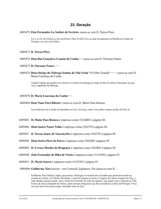 23. Geração
4489472.Paio Fernandes 2.o Senhor de Ferreira1
casou-se com D. Tereza Pires.
Foi o 2.o Sr. de Ferreira q. lhe confirmou o Rey D.Aff.o H.es ao qual acompanhou na Batalha do Campo de
Ourique e no cerco de Lisboa.
4489473.D. Tereza Pires2
.
4489474.Dom Rui Gonçalves Camelo da Cunha3,4,5,6,7
casou-se com D. Ouroana Nunes.
4489475.D. Ouroana Nunes8,9,10,11,12
.
4489478.Dom Ourigo da Nóbrega Senhor de Vila Verde "O Velho Grande"13,14,15,16,17
casou-se com D.
Maria Lourença da Cunha.
Grande Capitão que ganhou aos mouros o Castelo de Nobrega no tempo do Rey D.Afonso Henriques, de que
veio o appellido de Nobrega..
4489479.D. Maria Lourença da Cunha18,19,20
.
4489484.Dom Nuno Paes Ribeiro21
casou-se com D. Maior Paes Romeu.
Fora Padroeiro de S.André de Serradelo no Con.o de Gaya, onde viveo pellos tempos do Rey D.Aff.o II.
4489485. D. Maior Paes Romeu é impresso como #2244801 à página 84.
4489486. Dom Soeiro Nunes Velho é impresso como #562792 à página 49.
4489487. D. Teresa Annes de Vasconcelos é impresso como #562793 à página 49.
4489488. Dom Soeiro Pires de Paiva é impresso como #562802 à página 49.
4489489. D. Urraca Mendes de Bragança é impresso como #562803 à página 49.
4489490. João Fernandes de Riba de Vizela é impresso como #1125502 à página 65.
4489491. D. Maria Soares é impresso como #1125503 à página 65.
4489496.Guilherme Xira nasceu22,23
em Cornwall, Inglaterra. Ele casou-se com N....
Guilherme Xira (Schire), ingles, que passou a Portugal, na Armada dos Cruzados que prestaram auxílio na
tomada de Lisboa, a D.Afonso Henriques, o qual fez doação de terras a 6 leguas de Lisboa, margem do Tejo, e
onde fundou uma povoação, com o nome de Cornwall, de onde era natural e que depois veio a charmar-se Villa
Franca de Xira (corruptela de Schire), pelas mesmas franquezas que lhe concederam os Reis de Portugal. Viveu
em uma Torre fora da povoação, chamada Torre de Xira.
22 out 2017 Antepassados de Francisco Barreto Leme FUNDADOR DE CAMPINAS-SP Página 117
 