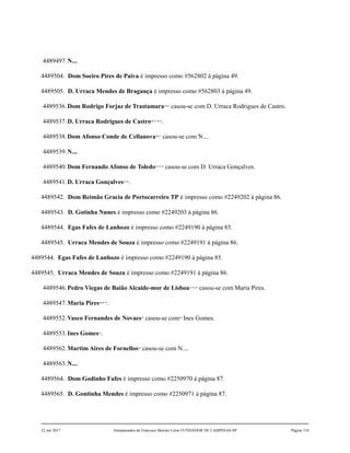 4489497.N....
4489504. Dom Soeiro Pires de Paiva é impresso como #562802 à página 49.
4489505. D. Urraca Mendes de Bragança é impresso como #562803 à página 49.
4489536.Dom Rodrigo Forjaz de Trastamara24,25
casou-se com D. Urraca Rodrigues de Castro.
4489537.D. Urraca Rodrigues de Castro26,27,28,29
.
4489538.Dom Afonso Conde de Cellanova30,31
casou-se com N....
4489539.N....
4489540.Dom Fernando Afonso de Toledo32,33,34
casou-se com D. Urraca Gonçalves.
4489541.D. Urraca Gonçalves35,36
.
4489542. Dom Reimão Gracia de Portocarreiro TP é impresso como #2249202 à página 86.
4489543. D. Gotinha Nunes é impresso como #2249203 à página 86.
4489544. Egas Fafes de Lanhozo é impresso como #2249190 à página 85.
4489545. Urraca Mendes de Souza é impresso como #2249191 à página 86.
4489544. Egas Fafes de Lanhozo é impresso como #2249190 à página 85.
4489545. Urraca Mendes de Souza é impresso como #2249191 à página 86.
4489546.Pedro Viegas de Baião Alcaide-mor de Lisboa37,38,39
casou-se com Maria Pires.
4489547.Maria Pires40,41,42
.
4489552.Vasco Fernandes de Novaes43
casou-se com44
Ines Gomes.
4489553.Ines Gomes45
.
4489562.Martim Aires de Fornellos46
casou-se com N....
4489563.N....
4489564. Dom Godinho Fafes é impresso como #2250970 à página 87.
4489565. D. Gontinha Mendes é impresso como #2250971 à página 87.
22 out 2017 Antepassados de Francisco Barreto Leme FUNDADOR DE CAMPINAS-SP Página 118
 