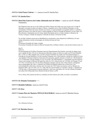 4489566.Giral Nunes Cabron47,48,49,50,51
casou-se com D. Sancha Paes.
4489567.D. Sancha Paes52,53
.
4489568.Dom Paio Guterres da Cunha Adiantado-mor de Lisboa54,55,56
casou-se com D. Orlanda
Trastamires.
Diz Felgueiras Gayo que no tt.o de Cunhas que D.Paio Guterres da Cunha veio com seu pay com o Conde D.
Henrique, com quem se achou em todas as vitórias, e taambém serviu o Rey D.Affonso Henriques e se lhe
encomendou a Fortaleza de Leyria, fronteira aos mouros, os quais juntando-se em grande número e o acharão e
depois de mostrar o seu vallor foi cativo e sendo resgatado se achou na Tomada de Santarem e na de Lisboa. Foi
Rico-Homem e Adiantasdor-mor de Lisboa, Senhor das Quintas da S.a e Cunha e fundou os Mosteiros de
Tivains, Corujains, S.Simão da Junqueira, S.Salvador do Souto e S.Estevão da Villa.
No site http://instituto-camoes.pt/cvc/hlp/biblioteca/ encontramos o texto disponível na Biblioteca, Os mais
antigos documentos escritos em portugues, de Avelino de Jesus da Costa:
pag.12
D.Lourenço Fernandes da Cunha e Família
D.Lourenço Fernandes da Cunha era filho de Fernando Pais e D.Maior Uzbertiz e neto de Paio Guterres (nota 31)
.
pag.16
nota (31)
Na documentação de D.Affonso Henriques interveio frequentemente Paio Guterres, acrescido em alguns casos
com o apelido de Silva. Devem ser duas pessoas diferentes, porque um deles era casdo com D.Urraca Rabaldes
(Dr, i, p.247, n.o 200), enquanto que o avô de Lourenço Fernandes era casado com D.Ausenda Ermigues. L.
Gonzaga de Azevedo identifica o avô de Lourenço Fernandes com o Paio Guterrres, Alcaide do Castelo de Leiria,
que segundo a Chronica Gothorum, ficou preso dos sarracenos, quando atacaram o Castelo em 1140 (Scriptores,
p.13 e A.Herculano, Hist.de Portugal, 9.o ed., II, p.p180 e 287-289) Segundo o 1.o historiador este Paio Guterres,
entrou como monge no Mosteiro de Santa Oya, antes de 1145 e faleceu antes de 1154 (Hist. de Portugal, VI, pp.
157-158). A 25 de março de 1136, D.Afonso Henriques outorgou carta de couto a Paio Guterres, abrangendo
nela as propriedades que o Rei e o Mosteiro de S.Simão de Junqueira tinham enre os Rios Este e Ave,
acrescentando-lhe outros bens e direitos reais. Em março de 1181(?) doou este mesmo couto ao Mosteiro de
Junqueira (DR, I, pp.174 e 459, n.os 151 e 344). Não me é possívelsaber se o Alcaide, o monge e o donatário de
1136 são uma e a mesma pessoa ou pessoa diferente e, neste caso, qual deles, foi o avô de Lourenço Fernandes
da Cunha (Vid.A.Braacamp Freire, Brasões da Sala de Sintra, I, p.89).
No tt.o Silvas, Paio Guterres da Silva se confunde com Paio Guterres da Cunha, em títulos e ascendentes.
4489569.D. Orlanda Trastamires57,58,59,60
.
4489570.Rendufo Solleima61
casou-se com D. Eixa.
4489571.D. Eixa62
.
4489572.Gomes Pires de Macieira TÍTULO MACIEIRAS63
casou-se com D. Marinha Ozores.
Fez o Mosteiro de Souto.
Fez o Mosteiro de Souto.
4489573.D. Marinha Ozores64
.
22 out 2017 Antepassados de Francisco Barreto Leme FUNDADOR DE CAMPINAS-SP Página 119
 