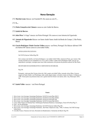 Nona Geração
272.Martim Leme faleceu1
em Funchal-Pt. Ele casou-se com N....
273.N....
274.Pedro Gonçalves da Câmara2
casou-se com3
Izabel de Barros.
275.Izabel de Barros4
.
464.João Pires "o Gago" nasceu5
em Porto-Portugal. Ele casou-se com Antonia de Figueiredo.
465.Antonia de Figueiredo faleceu6
em Santo André Santo André da Borda do Campo, l, São Paulo,
Brasil.
466.Garcia Rodrigues Título Garcias Velhos nasceu7,8
em Porto, Portugal. Ele faleceu9
dd/mm/1590
em Santos-SP. Garcia casou-se com Izabel Velho.
GENEALOGIA PAULISTANA
Vol.VII/Tit.Garcias Velhos/Pag.396
Teve começo esta família, em Garcia Rodrigues e sua mulher Izabel Velho, naturais do Porto, que vieram a São
Vicente trazendo em sua companhia F.os e F.as, entre os filhos o padre Garcia Rodrigues Velho, que por sua
importância e prestígio, conseguiu para suas irmãs casamentos com pessoas da primeira nobreza em São Paulo.
DICIONÁRIO DE BANDEIRANTES E SERTANISTAS DO BRASIL
Pag.338
Português, vindo para São Vicente c6erca de 1540, casado com Isabel Velho, trazendo vários filhos. Exerceu
cargos em Santo André e em Piratininga, onde residiu algum tempo, volvendo a morar em Santos. Aí faleceu em
1590. Tomou parte nas primeiras lutas com o gentio hostil do litoral e do interior. (Rev. Arq. Municipal, XXV,
94).
467.Izabel Velho10
nasceu11,12
em Porto-Portugal.
Fontes
1. Silva Leme, Luiz Gonzaga, Genealogia Paulistana, Vol.II/Tit.Lemes/Pag.180/C1.
2. Silva Leme, Luiz Gonzaga, Genealogia Paulistana, Vol.II/Tit.Lemes/Pag.180/D1.
3. Silva Leme, Luiz Gonzaga, Genealogia Paulistana, Vol.II/Tit.Lemes/Pag.180.
4. Silva Leme, Luiz Gonzaga, Genealogia Paulistana, Vol.II/Tit.Lemes/Pag.180/D1.
5. Leme, Pedro Taques de Almeida Paes, Nobiliarquia Paulistana Histórica e Genealógica, Tomo II/Tit.Pires/Pag.71.
6. Geni - site de genealogia.
7. Silva Leme, Luiz Gonzaga, Genealogia Paulistana, Vol.VII/Tit.Garcias Velhos/Pag.396.
8. Silva Leme, Luiz Gonzaga, Genealogia Paulistana , São Paulo: Duprat & Comp., 1904, 9 volumes, Vol.VIII/Tit.Jorge
Velho/Início.
9. Carvalho Franco, Francisco de Assis, Dicionário de Bandeirantes e Sertanistas do Brasil, Pag.338.
22 out 2017 Antepassados de Francisco Barreto Leme FUNDADOR DE CAMPINAS-SP Página 12
 