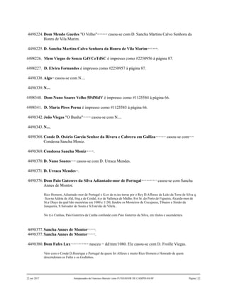 4498224.Dom Mendo Guedes "O Velho"142,143,144,145
casou-se com D. Sancha Martins Calvo Senhora da
Honra de Vila Marim.
4498225.D. Sancha Martins Calvo Senhora da Honra de Vila Marim146,147,148,149
.
4498226. Mem Viegas de Souza GdVCeTdSC é impresso como #2250956 à página 87.
4498227. D. Elvira Fernandes é impresso como #2250957 à página 87.
4498338.Algo150
casou-se com N....
4498339.N....
4498340. Dom Nuno Soares Velho 5PdMdV é impresso como #1125584 à página 66.
4498341. D. Maria Pires Perna é impresso como #1125585 à página 66.
4498342.João Viegas "O Banha"151,152,153
casou-se com N....
4498343.N....
4498368.Conde D. Osório Garcia Senhor da Rivera e Cabrera em Galliza154,155,156,157
casou-se com158,159
Condessa Sancha Moniz.
4498369.Condessa Sancha Moniz160,161,162
.
4498370.D. Nuno Soares163,164
casou-se com D. Urraca Mendes.
4498371.D. Urraca Mendes165
.
4498376.Dom Paio Guterres da Silva Adiantado-mor de Portugal166,167,168,169,170,171
casou-se com Sancha
Annes de Montor.
Rico Homem, Adiantado-mor de Portugal e G.or de m.tas terras por o Rey D.Affonso de Leão da Torre de Silva q.
fica na Aldeia de Ald, freg.a de Cerdal, tr.o de Vallença de Midho. Foi Sr. do Porto de Figueira, Alcaide-mor de
St.a Olaya da qual hão memórias em 1080 e 1130; fundou os Mosteiros de Cocujaens, Tibaens e Simão da
Junqueira, S.Salvador do Souto e S.Estevão de Vilela..
No tt.o Cunhas, Paio Guterres da Cunha confunde com Paio Guterres da Silva, em títulos e ascendentes.
4498377.Sancha Annes de Montor172,173,174
.
4498377.Sancha Annes de Montor172,173,174
.
4498380.Dom Fafes Lux175,176,177,178,179,180,181
nasceu 182
dd/mm/1080. Ele casou-se com D. Froille Viegas.
Veio com o Conde D.Henrique a Portugal de quem foi Alferes e muito Rico Homem e Honrado de quem
descenderam os Fafes e os Godinhos.
22 out 2017 Antepassados de Francisco Barreto Leme FUNDADOR DE CAMPINAS-SP Página 122
 