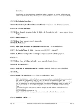 Gonçalves.
Foi o primeiro que usou o appellido de Souza por ser nascido e creado e Sr. das Torres de Souza, Sollar desta
nobilissima família. Foi Sr. de Novellas, Felgueiras e Governador de toda a Comarca de Entre Douro e Minho.
4501913.D. Godinha Gonçalves215,216
.
4501914.Fernão Gonçalves Marnel Senhor de Marnel217,218,219
casou-se com D. Urraca Gonçalves.
4501915.D. Urraca Gonçalves220
.
4501920.Dom Gozendo Arnaldes Senhor de Baião e do Couto de Azevedo221,222
casou-se com223
Unisco
Viegas.
4501921.Unisco Viegas224,225,226
.
4501922.Dom Nuno227
casou-se com D. Andozinda.
4501923.D. Andozinda228
.
4501928. Dom Mem Fernandes de Bragança é impresso como #1125606 à página 67.
4501929. D. Sancha Viegas de Baião é impresso como #1125607 à página 67.
4501930. D. Afonso Henriques Rei de Portugal é impresso como #1125508 à página 66.
4501931.N....
4501932.Dom Nuno de Cellanova Conde229
casou-se com D. Sancha Gomes.
4501933.D. Sancha Gomes230
.
4501934. Henrique de Borgonha Conde de Portugal é impresso como #2251016 à página 88.
4501935.N....
4501936.Conde Flávio Teodósio231,232,233,234,235
casou-se com Condessa Maria.
Flávio Teodósio(3), teve o título de Conde que era o mais autorizado que o de Juiz dos Cristãos, como consta de
uma doação que o mesmo Flavio Thiodo fez a Abb.a de Lorvão em que se assina (4) Tiudus Comes
Christianorum in Combria et Julliano Judex Christianorum = este por suspeito ao Rei Mouro esteve por perder a
vida por duas vezes de que se livrou por intercessão da Abb.a de Lorvão que era bem vista do Rei Mouro, em
gratificação da doação que lhe tinha feito, em que doava duas herdades em Almofalla, tr.o de Coimbra (5).
Notas
(3) Este Flávio Teodósio se faz no tt.o de Pinheiros, parag.70, N4, filho de Flávio Sizibuto N3 no tt.o de
Pinheiros, parag.70.
(4) Esta escritura de doação feita em 720.
(5) Os nobiliários de Turis diz escapara da morte por intervenção de Aydulfa, Abadessa de Lorvão.
4501937.Condessa Maria236,237,238,239
.
22 out 2017 Antepassados de Francisco Barreto Leme FUNDADOR DE CAMPINAS-SP Página 124
 