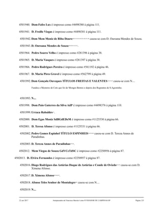 4501940. Dom Fafes Lux é impresso como #4498380 à página 111.
4501941. D. Froille Viegas é impresso como #4498381 à página 111.
4501942.Dom Mem Moniz de Riba Douro240,241,242,243,244,245,246,247,248
casou-se com D. Ouroana Mendes de Souza.
4501943.D. Ouroana Mendes de Souza249,250,251,252,253
.
4501964. Pedro Soares Velho é impresso como #281396 à página 38.
4501965. D. Maria Vasques é impresso como #281397 à página 38.
4501966. Pedro Rodrigues Pereira é impresso como #561192 à página 46.
4501967. D. Maria Pires Gravel é impresso como #562799 à página 49.
4501992.Dom Gonçalo Ouveques TÍTULOS FREITAS E VALENTES254,255,256
casou-se com N....
Fundou o Mosteiro de Cete que foi de Monges Bentos e depois dos Regrantes de S.Agostinho.
4501993.N....
4501998. Dom Paio Guterres da Silva AdP é impresso como #4498376 à página 110.
4501999.Urraca Rabaldes257
.
4502000. Dom Egas Moniz SdBGdEDeM é impresso como #1125530 à página 66.
4502001. D. Teresa Afonso é impresso como #1125531 à página 66.
4502002.Pedro Gomes Espinhel TÍTULO ESPINHEIS258,259,260
casou-se com D. Tereza Annes de
Paradinhas.
4502003.D. Tereza Annes de Paradinhas261,262
.
4502012. Mem Viegas de Souza GdVCeTdSC é impresso como #2250956 à página 87.
4502013. D. Elvira Fernandes é impresso como #2250957 à página 87.
4502016.Diogo Rodrigues das Astúrias Duque de Astúrias e Conde de Oviedo263,264
casou-se com D.
Ximena Afonso.
4502017.D. Ximena Afonso265,266,267
.
4502018.Afonso Teles Senhor de Montalegre268
casou-se com N....
4502019.N....
22 out 2017 Antepassados de Francisco Barreto Leme FUNDADOR DE CAMPINAS-SP Página 125
 