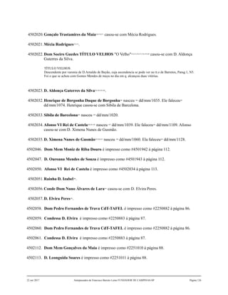 4502020.Gonçalo Trastamires da Maia269,270,271
casou-se com Mécia Rodrigues.
4502021.Mécia Rodrigues272,273
.
4502022.Dom Soeiro Guedes TÍTULO VELHOS "O Velho"274,275,276,277,278,279,280
casou-se com D. Aldonça
Guterres da Silva.
TÍTULO VELHOS
Descendente por varonia de D.Arnaldo de Bayão, cuja ascendencia se pode ver no tt.o de Barretos, Parag.1, N5.
Foi o que se achou com Gomes Mendes de maya no dia em q. alcançou duas vitórias.
4502023.D. Aldonça Guterres da Silva281,282,283,284
.
4502032.Henrique de Borgonha Duque de Borgonha285
nasceu 286
dd/mm/1035. Ele faleceu287
dd/mm/1074. Henrique casou-se com Sibila de Barcelona.
4502033.Sibila de Barcelona288
nasceu 289
dd/mm/1020.
4502034.Afonso VI Rei de Castela290,291,292
nasceu 293
dd/mm/1039. Ele faleceu294
dd/mm/1109. Afonso
casou-se com D. Ximena Nunes de Gusmão.
4502035.D. Ximena Nunes de Gusmão295,296,297
nasceu 298
dd/mm/1060. Ela faleceu299
dd/mm/1128.
4502046. Dom Mem Moniz de Riba Douro é impresso como #4501942 à página 112.
4502047. D. Ouroana Mendes de Souza é impresso como #4501943 à página 112.
4502050. Afonso VI Rei de Castela é impresso como #4502034 à página 113.
4502051.Rainha D. Izabel300
.
4502056.Conde Dom Nuno Álvares de Lara301
casou-se com D. Elvira Peres.
4502057.D. Elvira Peres302
.
4502058. Dom Pedro Fernandes de Trava CdT-TAFEL é impresso como #2250882 à página 86.
4502059. Condessa D. Elvira é impresso como #2250883 à página 87.
4502060. Dom Pedro Fernandes de Trava CdT-TAFEL é impresso como #2250882 à página 86.
4502061. Condessa D. Elvira é impresso como #2250883 à página 87.
4502112. Dom Mem Gonçalves da Maia é impresso como #2251010 à página 88.
4502113. D. Leonguida Soares é impresso como #2251011 à página 88.
22 out 2017 Antepassados de Francisco Barreto Leme FUNDADOR DE CAMPINAS-SP Página 126
 