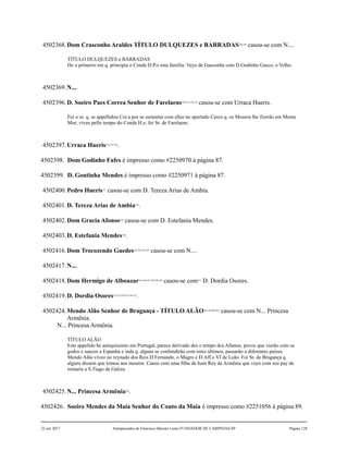 4502368.Dom Crasconho Araldes TÍTULO DULQUEZES e BARRADAS328,329
casou-se com N....
TÍTULO DULQUEZES e BARRADAS
He o primeiro em q. principia o Conde D.P.o esta família. Veyo de Gasconha com D.Godinho Gasco, o Velho.
4502369.N....
4502396.D. Soeiro Paes Correa Senhor de Farelaens330,331,332,333
casou-se com Urraca Hueris.
Foi o or. q. se appellidou Cor.a por se sustentar com ellas no apertado Cerco q. os Mouros lhe fizerão em Monte
Mor; viveo pello tempo do Conde H.e; foi Sr. de Farelaens.
4502397.Urraca Hueris334,335,336
.
4502398. Dom Godinho Fafes é impresso como #2250970 à página 87.
4502399. D. Gontinha Mendes é impresso como #2250971 à página 87.
4502400.Pedro Hueris337
casou-se com D. Tereza Arias de Ambia.
4502401.D. Tereza Arias de Ambia338
.
4502402.Dom Gracia Afonso339
casou-se com D. Estefania Mendes.
4502403.D. Estefania Mendes340
.
4502416.Dom Trocozendo Guedes341,342,343,344
casou-se com N....
4502417.N....
4502418.Dom Hermigo de Alboazar345,346,347,348,349,350
casou-se com351
D. Dordia Osores.
4502419.D. Dordia Osores352,353,354,355,356,357
.
4502424.Mendo Alão Senhor de Bragança - TÍTULO ALÃO358,359,360,361
casou-se com N... Princesa
Armênia.
N... Princesa Armênia.
TÍTULO ALÃO
Este appelido he antiquissimo em Portugal, parece derivado des o tempo dos Allanos, povos que vierão com os
godos e suecos a Espanha e inda q. alguns se confundirão com estes últimos, passarão a diferentes paizes.
Mendo Alão viveo no reynado dos Reis D.Fernando, o Magro e D.Aff.o VI de Leão. Foi Sr. de Bragança q.
alguns dissem que tomou aos mouros. Casou com uma filha de hum Rey da Armênia que veyo com seu pay de
romaria a S.Tiago de Galiza.
4502425.N... Princesa Armênia362
.
4502426. Soeiro Mendes da Maia Senhor do Couto da Maia é impresso como #2251056 à página 89.
22 out 2017 Antepassados de Francisco Barreto Leme FUNDADOR DE CAMPINAS-SP Página 128
 