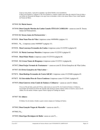 Casas as suas armas, o que prova segundo o uzo desta família a sua ascendencia.
O dito Lucio Pacheco q. sopoem f.o de Vivio Pacheco q. oitenta e quatro anos antes da vinda de Cristo já tinha o
seu Sollar em Tarrazona de Burgos e em cuja Caza se escondeo e esteve oito mezes Marco Craco vindo fugindo
da Tirania de Mário.
8978945.D. Maria Soares2
.
8978948.Dom Gonçalo Martins da Cunha Camelo TÍTULO CAMELOS3,4,5
casou-se com D. Tereza
Annes de Portocarreiro.
8978949.D. Tereza Annes de Portocarreiro6,7,8
.
8978950. Dom Nuno Paes de Vida é impresso como #4498406 à página 111.
8978951. N... é impresso como #4498407 à página 111.
8978958. Dom Lourenço Fernandes da Cunha é impresso como #1122392 à página 62.
8978959. D. Maria Lourenço Macieira é impresso como #1122393 à página 63.
8978968. Dom Pelaio Moniz é impresso como #1125510 à página 66.
8978969. D. Urraca Nunes de Bragança é impresso como #1125511 à página 66.
8979072.Dom Forjaz Vermuis de Trastamara9,10,11
casou-se com D. Elvira Gonçalves de Vilas Lobos.
8979073.D. Elvira Gonçalves de Vilas Lobos12,13
.
8979074. Dom Rodrigo Fernandes de Castro SdCdC é impresso como #1125440 à página 65.
8979075. D. Estevainha Pires de Trava Condessa é impresso como #1125441 à página 65.
8979076.Dom Guterres Arias Conde de Emineo e Cellanova14,15
casou-se com D. Aldara.
Viveu na Vila de Sales, perto de D.Tirso, onde morou no ano de 941, foi Conde de Emineo e Cellanova,
Governador da Fronteira do Porto the Agueda onde alcançou muitas vitórias contra os mouros; casou com D.
Aldara, Sr.a de muitas virtudes a quem venera a Igreja no Catalógo de Santos.
8979077.D. Aldara16
.
D.Aldara, Sr.a de muitas virtudes a quem venera a Igreja no Catalógo de Santos.
8979082.Dom Gonçalo Viegas de Marnello17,18
casou-se com N....
8979083.N....
8979092.Dom Egas Hermigues de Baião19
casou-se com N....
22 out 2017 Antepassados de Francisco Barreto Leme FUNDADOR DE CAMPINAS-SP Página 141
 