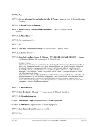 8979093.N....
8979104.Fernão Afonso de Novaes Senhor do Solar de Novaes20,21
casou-se com22
D. Teresa Viegas da
Fonseca.
8979105.D. Teresa Viegas da Fonseca23,24
.
8979124.Aires Nunes de Fornellos TÍTULO FORNELLOS25,26,27,28,29
casou-se com D.
or Pires.
8979125.D. Maior Pires30,31,32,33
.
8979132.N... casou-se com N....
8979133.N....
8979134.Dom Paio Vasques de Barvaens34,35,36,37
casou-se com D. Sancha Soares.
8979135.D. Sancha Soares38,39,40
.
8979136.Dom Guterres Paes Senhor de Alderete - TÍTULOS DE SILVAS E CUNHAS41,42,43
nasceu44,45
em Gascunha, França. Ele casou-se com D. Maria Ovenal.
TÍTULO CUNHAS
Felgueiras Gayo neste título diz que D.Guterres Paes, f.o de Payo Paes, Sr. de Cisneiros, Rico Homem do Rey D.
Aff.o VI de Leão e neto do Infante D.Payo Fruella, chamado o Diácono, e de sua m.er a Infanta D.Aldonça, f.a
do Infante D.Ordonho, o Cego, e da sua m.er D.Cristina, f.a de D.Bermudo II, Rey de Leão, 2.o neto de D.
Fruella II, Rey de Leão, Galiza e Astúrias e sua m.er D.Ximena, Infanta de Navarra, f.a de D.Sancho Garcez, o
Reparador, 6.o Rey de Aragão e Navarra e da Raynha D.Toda de Assenar, f.a do Conde de Aragão, D.Assenar, f.
o de D.Fortunato, Rey de Aragão.
Era D.Guterre Rico Homem da Raynha D.Thereza e do Rey D.Afonso Henriques e Sr. da freg.a de Ozordão, e de
Alderete Alto e baixo e da Torre, e Quinta e Sollar da Silva, e he o pr.o que o Conde D.P.o, começa esta família;
foi elle de grande concelho e veyo com o Conde D.Henrique a. quem serviu em todas as guerras contra os
mouros. Diz Sandoval, alegado por Ascenso de Sigr.a e diz mais q. este D.Guterre se chamava D.Guterre Pallas e
era espanhol e irmão de D.Fernando de Trastamara.
8979137.D. Maria Ovenal46
.
8979138.Dom Trastamiro Alboazar47,48,49,50,51
casou-se com D. Mendola Gonçalves.
8979139.D. Mendola Gonçalves52,53,54,55,56
.
8979162. Dom Afonso Viegas é impresso como #2251000 à página 88.
8979163. D. Alda Pires é impresso como #2251001 à página 88.
8979164.Dom Ramiro Quartella57
casou-se com N....
8979165.N....
22 out 2017 Antepassados de Francisco Barreto Leme FUNDADOR DE CAMPINAS-SP Página 142
 