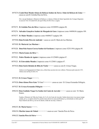 8979274.Conde Dom Mendo Afonso de Refoyos Senhor da Torre e Solar de Refoyos de Lima81,82,83,84
casou-se com D. Gotinha Paes da Silva.
Ele e seu pai fundaram o Mosteiro de Refoyos e o deram a Ordem de Santo Agostinho dos Conegos Regrantes
no ano de 1162. O Conde D.P.o diz que El Rey D.Aff.o H.es o cegara.
8979275. D. Gotinha Paes da Silva é impresso como #2250999 à página 88.
8979276. Salvador Gonçalves Senhor do Morgado de Goes é impresso como #4489636 à página 109.
8979277. D. Maior Mendes é impresso como #4489637 à página 109.
8979304.Dom Fernão Pires de Andrade85,86
casou-se com D. Maria de Las Marinas.
8979305.D. Maria de Las Marinas87,88
.
8979320. Dom Paio Soares Correa Senhor de Farelaens é impresso como #2251198 à página 89.
8979321.Maria Gomes da Silva89,90,91
.
8979322. Pedro Mendes de Aguiar é impresso como #1125600 à página 67.
8979323. D. Estevainha Mendes é impresso como #1125601 à página 67.
8979324.Dom Soeiro Reimão de Riba de Vizela92,93,94,95,96,97,98
casou-se com D. Urraca Viegas.
Achou-se na Expugnação de Chipre em q. obrou boas accoins de m.tos vallores. Floresceo pelo anno de 1191.
Alferes-mor do Rey D.Aff.o VI.
8979325.D. Urraca Viegas99,100,101,102,103,104
.
8979326.Dom Afonso Pires Gato "O Gato"105,106,107,108,109,110,111
casou-se com112
D. Urraca Fernandes Pellegrin.
8979327.D. Urraca Fernandes Pellegrin113,114,115,116,117,118,119
.
8996352.Dom Godinho Viegas 5.o Senhor do Couto de Azevedo120,121,122,123,124
casou-se com125
D. Maria
Soares.
Fundou o Mosteiro de Villar dos Frades, foi 5.o Sr. do Couto de Azevedo. Senhor desta terra viveo pouco tempo
casado, por q. se separou desta Sr.a porém nunca devia ter causa justificada pr q. estimulando-se desta ação D.
Payo Guterres da Silva q. era seu tio direito, irmão de sua may e matou-o.
8996353.D. Maria Soares126,127,128,129,130
.
8996354.Martim Annes do Vinhal131,132,133,134,135,136,137,138
casou-se com139
Sancha Pires de Paiva.
8996355.Sancha Pires de Paiva140,141,142,143,144
.
22 out 2017 Antepassados de Francisco Barreto Leme FUNDADOR DE CAMPINAS-SP Página 144
 