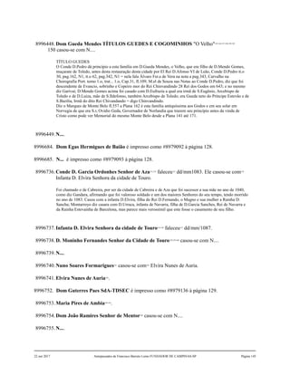 8996448.Dom Gueda Mendes TÍTULOS GUEDES E COGOMINHOS "O Velho"145,146,147,148,149,150
150 casou-se com N....
TÍTULO GUEDES
O Conde D.Pedro dá princípio a esta família em D.Gueda Mendes, o Velho, que era filho de D.Mendo Gomes,
muçarate de Toledo, antes desta restauração desta cidade por El Rei D.Afonso VI de Leão, Conde D.Pedro tt.o
30, pag.162, N1, tt.o 62, pag.342, N1 = nela fala Álvaro Fer.a de Vera na nota a pag.343, Carvalho na
Chorografia Port. tomo 1.o, trat... 1.o, Cap.31, fl.109; M.el de Souza nas Notas ao Conde D.Pedro, diz que foi
descendente de Evancio, sobrinho e Copeiro mor do Rei Chinvandindo 28 Rei dos Godos em 643; e no mesmo
diz Garivai; D.Mendo Gomes acima foi casado com D.Eufrazia a qual era irmã de S.Eugênio, Arcebispo de
Toledo e de D.Luiza, mãe de S.Ildefonso, também Arcebispo de Toledo; era Gueda neto do Príncipe Estevão e de
S.Bazilia, Irmã do dito Rei Chivandando = digo Chinvandindo.
Diz o Marques de Monte Belo fl.557 a Plana 162 é esta família antiquíssima aos Godos e em seu solar em
Norvegia de que era S.r, Ovidio Geda, Governador de Norlandia que trazem seu princípio antes da vinda de
Cristo como pode ver Memorial do mesmo Monte Belo desde a Plana 141 até 171.
8996449.N....
8996684. Dom Egas Hermigues de Baião é impresso como #8979092 à página 128.
8996685. N... é impresso como #8979093 à página 128.
8996736.Conde D. Garcia Ordonhes Senhor de Aza151,152
faleceu153
dd/mm1083. Ele casou-se com154
Infanta D. Elvira Senhora da cidade de Touro.
Foi chamado o de Cabreira, por ser da cidade de Cabreira e de Aza que foi sucessor a sua mãe no ano de 1040,
como diz Gandara, afirmando que foi valoroso soldado e um dos maiores Senhores do seu tempo, tendo morrido
no ano de 1083. Casou com a infanta D.Elvira, filha do Rei D.Fernando, o Magno e sua mulher a Rainha D.
Sancha; Montarroyo diz casara com D.Urraca, infanta de Navarra, filha de D.Garcia Sanches, Rei de Navarra e
da Rainha Estevainha de Barcelona, mas parece mais verossímil que este fosse o casamento de seu filho.
8996737.Infanta D. Elvira Senhora da cidade de Touro155,156
faleceu157
dd/mm/1087.
8996738.D. Moninho Fernandes Senhor da Cidade de Touro158,159,160
casou-se com N....
8996739.N....
8996740.Nuno Soares Formarigues161
casou-se com162
Elvira Nunes de Auria.
8996741.Elvira Nunes de Auria163
.
8996752. Dom Guterres Paes SdA-TDSEC é impresso como #8979136 à página 129.
8996753.Maria Pires de Ambia164,165
.
8996754.Dom João Ramires Senhor de Mentor166
casou-se com N....
8996755.N....
22 out 2017 Antepassados de Francisco Barreto Leme FUNDADOR DE CAMPINAS-SP Página 145
 