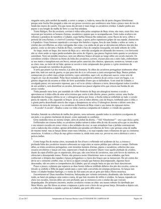 ninguém saíra, pelo arrebol da manhã, a correr o campo; e, todavia, nunca tão de perto chegara Almoleimar;
porque uma frecha fôra pregada a mão em um grosso sovereiro que sombreava uma fonte a pouco mais de tiro de
funda dos muros do castelo. Era que nesse dia deviam ir mais longe os cavaleiros cristãos: Lidador pedira aos
pajens o seu lorigão de malha de ferro e a sua boa toledana.
Trinta fidalgos, flor da cavalaria, corriam à rédea sôlta pelas campinas de Beja; trinta, não mais, eram êles; mas
orçavam por trezentos os homens d'armas, escudeiros e pajens que os acompanhavam. Entre todos avultava em
robustez e grandeza de membros o Lidador, cujas barbas brancas lhe ondeavam, como flocos de neve, sôbre o
peitoral da cota d'armas, e o terrível Lourenço Viegas, a quem, pelos espantosos golpes da sua espada, chamavam
o Espadeiro. Eram formoso espetáculo o esvoaçar dos balsões e signas, fora de suas fundas e soltos ao vento, o
cintilar das cervillheiras, as côres variegadas das cotas, e as ondas de pó que se alevantavam debaixo dos pés dos
ginetes, como se alevanta o bulcão de Deus, varrendo a face de campina ressequida, em tarde ardente de verão.
Ao largo, muito ao largo, dos muros de Beja cai a atrevida cavalgada em demanda dos mouros; e no horizonte
não se vêem senão os topos pardo-azulados das serras do Algarve, que parece fugirem tanto quanto os cavaleiros
caminham. Nem um pendão mourisco, nem um albornoz branco alvejam ao longe sôbre um cavalo murzelo. Os
corredores cristãos volteiam na frente da linha dos cavaleiros, correm, cruzam para um e outro lado, embrenham-
se nos matos e transpõem-nos em breve; entram pelos canaviais dos ribeiros; aparecem, somem-se, tornam a sair
ao claro; mas, no meio de tal lidar, apenas se ouvem o trote campassado dos ginetes e o grito monótono da
cigarra, pousada nos raminhos da giesteira.
A terra que pisam é já dos mouros; é já além da frontaria. Se olhos de cavaleiros portuguêses soubessem olhar
para trás, indo em som de guerra, os que para trás de si os volvessem a custo enxergariam Beja. Bastos pinhais
começavam já a cobrir mais crêspo território, cujos outirinhos, aqui e ali, se alteavam suaves, como seio de
virgem em viço de mocidade. Pelas faces tostadas dos cavaleiros cobertos de pó corria o suor em bagas, e os
ginetes alagavam de escuma as rêdes de ferro acaireladas d'ouro que so defendiam. A um sinal do Lidador, a
cavalgada parou; era necessário repousar, que o sol ia no zênite e abrasava a terra; descavalgaram todos à sombra
de um azinhal e, sem desenfrear os cavalos, deixaram-nos pascer alguma relva que crescia nas bordas de um
arroio vizinho.
Tinha passado meia hora: por mandado do velho fronteiro de Beja um almogávar montou a cavalo e
aproximou-se à rédea sôlta de uma selva extensa que corria à mão direita: pouco, porém, correu; uma frecha
despedida dos bosques sibilou no ar: o almogávar gritou por Jesus: a frecha tinha-se embebido ao lado: o cavalo
parou de repente, e êle, erguendo os braços ao ar, com as mãos abertas, caiu de bruços, tombando para o chão, e
o ginete partiu desenfreado através das veigas e desapareceu na selva. O almogávar dormia o último sono dos
valentes em terra de inimigos, e os cavaleiros da frontaria de Beja viram o seu transe do repousar eterno.
- A cavalo! A cavalo! - bradou a uma voz tôda a lustrosa companhia do Lidador; e o tinido dos guantes
ferrados, batendo na cobertura de malha dos ginetes, soou uníssono, quando todos os cavaleiros cavalgaram de
um pulo; e os ginetes rincharam de prazer, como aspirando os combates.
Grita medonha troou ao mesmo tempo, além do pinhal da direita. - "Alá! Almoleimar!" - era o que dizia a grita.
Enfileirados em extensa linha, os cavaleiros árabes saíram à rédea sôlta de trás da escura selva que os encobria:
o seu número excedia em conco vêzes o dos soldados da cruz: as suas armaduras lisas e polidas contrastavam
com a rudeza das dos cristãos, apenas defendidos por pesadas cervilheiras de ferro e por grossas cotas de malha
do mesmo metal: mas as lanças dêstes eram mais robustas, e as suas espadas mais volumosas do que as cimitarras
mouriscas. A rudeza e a fôrça da raça gótico-romana ia, ainda mais uma vez, provar-se com a destreza e com a
perícia árabes.
3
Como longa fita de muitas côres, recamada de fios d'ouro e refletindo mil acidentes de luz, a extensa e
profunda linha dos cavaleiros mouros sobressaía na veiga entre as searas pálidas que cobriam o campo. Defronte
dêles, os trinta cavaleiros portuguêses, com trezentos homens d'armas, pajens e escudeiros, cobertos dos seus
escuros envoltórios e lanças em riste, esperavam o brado de acometer. Quem visse aquêle punhado de cristãos,
diante da cópia d'infiéis que os esperavam, diria que, não com brios de cavaleiros, mas com fervor de mártires, se
ofereciam a desesperado transe. Porém, não pensava assim Almoleimar, nem os seus soldados, que bem
conheciam a têmpera das espadas e lanças portuguêses e a rijeza dos braços que as meneavam. De um contra dez
devia ser o iminente combte; mas, se havia aí algum coração que batesse descompassado, algumas faces
descoradas, não era entre os companheiros do Lidador, que tal coração batia ou que tais faces descoravam.
Pouco a pouco, a planura que separava as duas hostes tinha-se embbido debaixo dos pés dos cavalos, como no
tórculo se embebe a fôlha de papel saindo para o outro lado convertida em estampa primorosa. As lanças iam
feitas: o Lidador bradara Santiago, e o nome de Alá soara em um só grito por tôda a fileira mourisca.
Encontraram-se! Duas muralhas fronteiras, balouçadas por violento terremoto, desabando, não fariam mais
ruído, ao bater em pedaços uma contra a outra, do que êste recontro de infiéis e cristãos. As lanças, topando em
cheio nos escudos, tiravam dêles um som profundo, que se misturava com o estalar das que voavam
despedaçadas. Do primeiro encontro, muitos cavaleiros vieram ao chão: um mouro robusto foi derribado por
Mem Moniz, que lhe falsou as armas e trapassou o peito com o ferro de sua grossa lança. Deixando-a depois cair,
o velho desembainhou a espada e gritou ao Lidador, que perto dêle estava:
22 out 2017 Antepassados de Francisco Barreto Leme FUNDADOR DE CAMPINAS-SP Página 148
 