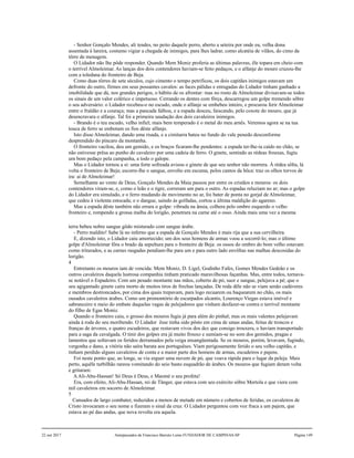 - Senhor Gonçalo Mendes, ali tendes, no peito daquele perro, aberto a seteira por onde eu, velha dona
assentada à lareira, costumo vigiar a chegada de inimigos, para lhes ladrar, como alcatéia de vilãos, do cimo da
tôrre de menagem.
O Lidador não lhe pôde responder. Quando Mem Moniz proferia as últimas palavras, êle topara em cheio com
o terrível Almoleimar. As lanças dos dois contendores haviam-se feito pedaços, e o alfanje do mouro cruzou-lhe
com a toledana do fronteiro de Beja.
Como duas tôrres de sete séculos, cujo cimento o tempo petrificou, os dois capitães inimigos estavam um
defronte do outro, firmes em seus possantes cavalos: as faces pálidas e enrugadas do Lidador tinham ganhado a
imobilidade que dá, nos grandes perigos, o hábito de os afrontar: mas no rosto de Almoleimar divisavam-se todos
os sinais de um valor colérico e impetuoso. Cerrando os dentes com fôrça, descarregou um golpe tremendo sôbre
o seu adversário: o Lidador recebeu-o no escudo, onde o alfanje se embebeu inteiro, e procurou ferir Almoleimar
entre o fraldão e a couraça; mas a pancada falhou, e a espada desceu, faiscando, pelo coxote do mouro, que já
desencravara o alfanje. Tal foi a primeira saudação dos dois cavaleiros inimigos.
- Brando é o teu escudo, velho infiel; mais bem temperado é o metal do meu arnês. Veremos agora se na tua
touca de ferro se embotam os fios dêste alfanje.
Isto disse Almoleimar, dando uma risada, e a cimitarra bateu no fundo do vale penedo desconforme
desprendido do píncaro da montanha.
O fronteiro vacilou, deu um gemido, e os braços ficaram-lhe pendentes: a espada ter-lhe-ia caído no chão, se
não estivesse prêsa ao punho do cavaleiro por uma cadeia de ferro. O ginete, sentindo as rédeas frouxas, fugiu
um bom pedaço pela campanha, a todo o galope.
Mas o Lidador tornou a si: uma forte sofreada avisou o ginete de que seu senhor não morrera. À rédea sôlta, lá
volta o fronteiro de Beja; escorre-lhe o sangue, envolto em escuma, pelos cantos da bôca: traz os olhos torvos de
ira: ai de Almoleimar!
Semelhante ao vento de Deus, Gonçalo Mendes da Maia passou por entre os cristãos e mouros: os dois
contendores viram-se, e, como o leão e o tigre, correram um para o outro. As espadas reluziam no ar; mas o golpe
do Lidador era simulado, e o ferro mudando de movimento no ar, foi bater de ponta no gorjal de Almoleimar,
que cedeu à violenta estocada; e o dangue, saindo às golfadas, cortou a última maldição do agareno.
Mas a espada dêste também não errara o golpe: vibrada na ânsia, colhera pelo ombro esquerdo o velho
fronteiro e, rompendo a grossa malha do lorigão, penetrara na carne até o osso. Ainda mais uma vez a mesma
terra bebeu nobre sangue gôdo misturado com sangue árabe.
- Perro maldito! Sabe lá no inferno que a espada de Gonçalo Mendes é mais rija que a sua cervilheira.
E, dizendo isto, o Lidador caiu amortecido; um dos seus homens de armas voou a socorrê-lo; mas o último
golpe d'Almoleimar fôra o brado da sepultura para o fronteiro de Beja: os ossos do ombro do bom velho estavam
como triturados, e as carnes rasgadas pendiam-lhe para um e para outro lado envôltas nas malhas descosidas do
lorigão.
4
Entretanto os mouros iam de vencida: Mem Moniz, D. Ligel, Godinho Fafes, Gomes Mendes Gedeão e os
outros cavaleiros daquela lustrosa companhia tinham praticado maravilhosas façanhas. Mas, entre todos, tornava-
se notável o Espadeiro. Com um pesado montante nas mãos, coberto de pó, suor e sangue, pelejava a pé; que o
seu agigantado ginete caíra morto de muitos tiros de frechas lançadas. De roda dêle não se viam senão cadáveres
e membros destroncados, por cima dos quais trepavam, para logo recuarem ou baquearem no chão, os mais
ousados cavaleiros árabes. Como um promontório de escarpados alcantis, Lourenço Viegas estava imóvel e
sabranceiro n meio do embate daquelas vagas de pelejadores que vinham desfazer-se contra o terrível montante
do filho de Egas Moniz.
Quando o fronteiro caiu, o grosso dos mouros fugia já para além do pinhal; mas os mais valentes pelejavam
ainda à roda do seu moribendo. O Lidador êsse tinha sido pôsto em cima de umas andas, feitas de troncos e
franças de árvores, e quatro escudeiros, que restavam vivos dos dez que consigo trouxera, o haviam transportado
para a saga da cavalgada. O tinir dos golpes era já muito frouxo e sumiam-se no som dos gemidos, pragas e
lamentos que soltavam os feridos derramados pela veiga ensangüentada. Se os mouros, porém, levavam, fugindo,
vergonha e dano, a vitória não saíra barata aos portuguêses. Viam perigosamente ferido o seu velho capitão, e
tinham perdido alguns cavaleiros de conta e a maior parte dos homens de armas, escudeiros e pajens.
Foi neste ponto que, ao longe, se viu erguer uma nuvem de pó, que voava rápida para o lugar da peleja. Mais
perto, aquêle turbilhão rareou vomitando do seio basto esquadrão de árabes. Os mouros que fugiam deram volta
e gritaram:
AAli-Abu-Hassan! Só Deus é Deus, e Maomé o seu profeta!
Era, com efeito, Ali-Abu-Hassan, rei de Tânger, que estava com seu exército sôbre Mertola e que viera com
mil cavaleiros em socorro de Almoleimar.
5
Cansados de largo combater, reduzidos a menos de metade em número e cobertos de feridas, os cavaleiros de
Cristo invocaram o seu nome e fizeram o sinal da cruz. O Lidador perguntou com voz fraca a um pajem, que
estava ao pé das andas, que nova revolta era aquela.
22 out 2017 Antepassados de Francisco Barreto Leme FUNDADOR DE CAMPINAS-SP Página 149
 