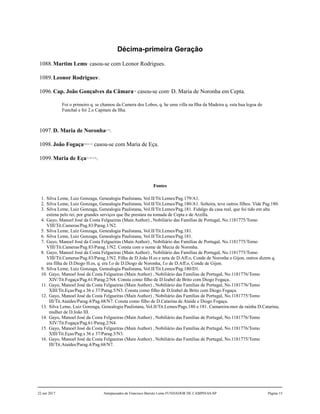 Décima-primeira Geração
1088.Martim Lems1
casou-se com Leonor Rodrigues.
1089.Leonor Rodrigues2
.
1096.Cap. João Gonçalves da Câmara3,4
casou-se com5
D. Maria de Noronha em Cepta.
Foi o primeiro q. se chamou da Camera dos Lobos, q. he uma villa na Ilha da Madeira q. esta hua legoa do
Funchal e foi 2.o Capitam da Ilha.
1097.D. Maria de Noronha6,7,8
.
1098.João Fogaça9,10,11,12
casou-se com Maria de Eça.
1099.Maria de Eça13,14,15,16
.
Fontes
1. Silva Leme, Luiz Gonzaga, Genealogia Paulistana, Vol.II/Tit.Lemes/Pag.179/A1.
2. Silva Leme, Luiz Gonzaga, Genealogia Paulistana, Vol.II/Tit.Lemes/Pag.180/A1. Solteira, teve outros filhos. Vide Pag.180.
3. Silva Leme, Luiz Gonzaga, Genealogia Paulistana, Vol.II/Tit.Lemes/Pag.181. Fidalgo da casa real, que foi tido em alta
estima pelo rei, por grandes serviços que lhe prestara na tomada de Cepta e de Arzilla.
4. Gayo, Manoel José da Costa Felgueiras (Main Author) , Nobiliário das Famílias de Portugal, No.1181775/Tomo
VIII/Tit.Cameras/Pag.83/Parag.1/N2.
5. Silva Leme, Luiz Gonzaga, Genealogia Paulistana, Vol.II/Tit.Lemes/Pag.181.
6. Silva Leme, Luiz Gonzaga, Genealogia Paulistana, Vol.II/Tit.Lemes/Pag.181.
7. Gayo, Manoel José da Costa Felgueiras (Main Author) , Nobiliário das Famílias de Portugal, No.1181775/Tomo
VIII/Tit.Cameras/Pag.83/Parag.1/N2. Consta com o nome de Mecia de Noronha.
8. Gayo, Manoel José da Costa Felgueiras (Main Author) , Nobiliário das Famílias de Portugal, No.1181775/Tomo
VIII/Tit.Cameras/Pag.83/Parag.1/N2. Filha de D.João H.es e neta de D.Aff.o, Conde de Noronha e Gijon, outros dizem q.
era filha de D.Diogo H.es, q. era f.o de D.Diogo de Noronha, f.o de D.Aff.o, Conde de Gijon.
9. Silva Leme, Luiz Gonzaga, Genealogia Paulistana, Vol.II/Tit.Lemes/Pag.180/D1.
10. Gayo, Manoel José da Costa Felgueiras (Main Author) , Nobiliário das Famílias de Portugal, No.1181776/Tomo
XIV/Tit.Fogaça/Pag.61/Parag.2/N4. Consta como filho de D.Izabel de Brito com Diogo Fogaça..
11. Gayo, Manoel José da Costa Felgueiras (Main Author) , Nobiliário das Famílias de Portugal, No.1181776/Tomo
XIII/Tit.Eças/Pag.s 36 e 37/Parag.5/N3. Consta como filho de D.Izabel de Brito com Diogo Fogaça.
12. Gayo, Manoel José da Costa Felgueiras (Main Author) , Nobiliário das Famílias de Portugal, No.1181775/Tomo
III/Tit.Ataídes/Parag.4/Pag.68/N7. Consta como filho de D.Catarina de Ataíde e Diogo Fogaça.
13. Silva Leme, Luiz Gonzaga, Genealogia Paulistana, Vol.II/Tit.Lemes/Pags.180 e 181. Camareira-mor da rainha D.Catarina,
mulher de D.João III.
14. Gayo, Manoel José da Costa Felgueiras (Main Author) , Nobiliário das Famílias de Portugal, No.1181776/Tomo
XIV/Tit.Fogaça/Pag.61/Parag.2/N4.
15. Gayo, Manoel José da Costa Felgueiras (Main Author) , Nobiliário das Famílias de Portugal, No.1181776/Tomo
XIII/Tit.Eças/Pag.s 36 e 37/Parag.5/N3.
16. Gayo, Manoel José da Costa Felgueiras (Main Author) , Nobiliário das Famílias de Portugal, No.1181775/Tomo
III/Tit.Ataídes/Parag.4/Pag.68/N7.
22 out 2017 Antepassados de Francisco Barreto Leme FUNDADOR DE CAMPINAS-SP Página 15
 