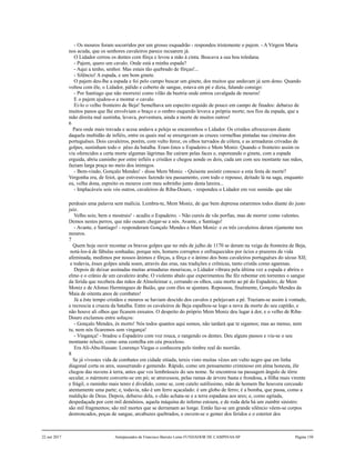 - Os mouros foram socorridos por um grosso esquadrão - respondeu tristemente o pajem. - A Virgem Maria
nos acuda, que os senhores cavaleiros parece recuarem já.
O Lidador cerrou os dentes com fôrça e levou a mão à cinta. Buscava a sua boa toledana.
- Pajem, quero um cavalo. Onde está a minha espada?
- Aqui a tenho, senhor. Mas estais tão quebrado de fôrças!...
- Silêncio! A espada, e um bom ginete.
O pajem deu-lhe a espada e foi pelo campo buscar um ginete, dos muitos que andavam já sem dono. Quando
voltou com êle, o Lidador, pálido e coberto de sangue, estava em pé e dizia, falando consigo:
- Por Santiago que não morrerei como vilão da beetria onde entrou cavalgada de mouros!
E o pajem ajudou-o a montar o cavalo.
Ei-lo o velho fronteiro de Beja! Semelhava um espectro erguido de pouco em campo de finados: debaixo de
muitos panos que lhe envolviam o braço e o ombro esquerdo levava a própria morte; nos fios da espada, que a
mão direita mal sustinha, levava, porventura, ainda a morte de muitos outros!
6
Para onde mais travada e acesa andava a peleja se encaminhou o Lidador. Os cristãos afrouxavam diante
daquela multidão de infiéis, entre os quais mal se enxergavam as cruzes vermelhas pintadas nas cimeiras dos
portuguêses. Dois cavaleiros, porém, com vulto feroz, os olhos turvados de cólera, e as armaduras crivadas de
golpes, sustinham todo o pêso da batalha. Eram êstes o Espadeiro e Mem Moniz. Quando o fronteiro assim os
viu oferecidos a certa morte algumas lágrimas lhe caíram pelas faces e, esporeando o ginete, com a espada
erguida, abriu caminho por entre infiéis e cristãos e chegou aonde os dois, cada um com seu montante nas mãos,
faziam larga praça no meio dos inimigos.
- Bem-vindo, Gonçalo Mendes! - disse Mem Moniz. - Quiseste assistir conosco a esta festa de morte?
Vergonha era, de feiot, que estivesses fazendo teu passamento, com todo o repouso, deitado lá na saga, enquanto
eu, velha dona, espreito os mouros com meu sobrinho junto desta lareira...
- Implacáveis sois vós outros, cavaleiros de Riba-Douro, - respondeu o Lidador em voz sumida- que não
perdoais uma palavra sem malícia. Lembra-te, Mem Moniz, de que bem depressa estaremos todos diante do justo
juiz.
Velho sois; bem o mostrais! - acudiu o Espadeiro. - Não cureis de vãs porfias, mas de morrer como valentes.
Demos nestes perros, que não ousam chegar-se a nós. Avante, e Santiago!
- Avante, e Santiago! - responderam Gonçalo Mendes e Mam Moniz: e os três cavaleiros deram rijamente nos
mouros.
7
Quem hoje ouvir recontar os bravos golpes que no mês de julho de 1170 se deram na veiga da fronteira de Beja,
notá-los-á de fábulas sonhadas; porque nós, homens corruptos e enfraquecidos por ócios e prazeres de vida
afeminada, medimos por nossos ânimos e fôrças, a fôrça e o ânimo dos bons cavaleiros portuguêses do sécuo XII;
e todavia, êsses golpes ainda soam, através das eras, nas tradições e crônicas, tanto cristãs como agarenas.
Depois de deixar assinadas muitas armaduras mouriscas, o Lidador vibrara pela última vez a espada e abrira o
elmo e o crânio de um cavaleiro árabe. O violento abalo que experimentou lhe fêz rebentar em torrentes o sangue
da ferida que recebera das mãos de Almoleimar e, cerrando os olhos, caiu morto ao pé do Espadeiro, de Mem
Moniz e de Afonso Hermingues de Baião, que com êles se ajuntara. Repousou, finalmente, Gonçalo Mendes da
Maia de oitenta anos de combates!
Já a êste tempo cristãos e mouros se haviam descido dos cavalos e pelejavam a pé. Traziam-se assim à vontade,
e recrescia a crueza da batalha. Entre os cavaleiros de Beja espalhou-se logo a nova da morte do seu capitão, e
não houve ali olhos que ficasem enxutos. O despeito do próprio Mem Moniz deu lugar à dor, e o velho de Riba-
Douro exclamou entre soluços:
- Gonçalo Mendes, és morto! Nós todos quantos aqui somos, não tardará que te sigamos; mas ao menso, nem
tu, nem nós ficaremos sem vingança!
- Vingança! - bradou o Espadeiro com voz rouca, e rangendo os dentes. Deu alguns passos e viu-se o seu
montante reluzir, como uma centelha em céu proceloso.
Era Ali-Abu-Hassan: Lourenço Viegas o conhecera pelo timbre real do morrião.
8
Se já vivestes vida de combates em cidade sitiada, tereis visto muitas vêzes um vulto negro que em linha
diagonal corta os ares, sussurrando e gemendo. Rápido, como um pensamento criminoso em alma honesta, êle
chegou das nuvens à terra, antes que vos lembrásseis do seu nome. Se encontrou na passagem ângulo de tôrre
secular, o mármore converte-se em pó; se atravessou, pelas ramas de árvore basta e frondosa, a fôlha mais virente
e frágil, o raminho mais tenro é dividido, como se, com cutelo sutilíssimo, mão de homem lhe houvera cerceado
atentamente uma parte; e, todavia, não é um ferro açacalado: é um globo de ferro; é a bomba, que passa, como a
maldição de Deus. Depois, debaixo dela, o chão achata-se e a terra espadana aos ares; e, como agitada,
despedaçada por cem mil demônios, aquela máquina do inferno estoura, e de roda dela há um zumbir sinistro:
são mil fragmentos; são mil mortes que se derramam ao longe. Então faz-se um grande silêncio vêem-se corpos
destroncados, poças de sangue, arcabuzes quebrados, e ouvem-se o gemer dos feridos e o estertor dos
22 out 2017 Antepassados de Francisco Barreto Leme FUNDADOR DE CAMPINAS-SP Página 150
 