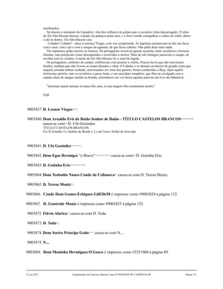moribundos.
Tal desceu o montante do Espadeiro, rôto dos milhares de golpes que o cavaleiro tinha descarregado. O elmo
de Ali-Abu-Hassan faiscou, voando em pedaços pelos ares, e o ferro cristão esmigalhou o crânio do infiel, abriu-
o até os dentes. Ali-Abu-Hassan caiu.
- Lidador! Lidador! - disse Lourenço Viegas, com voz comprimida. As lágrimas misturavam-se-lhe nas faces
com o suor, com o pó e com o sangue do agareno, de que ficou coberto. Não pôde dizer mais nada.
Tão espantoso golpe aterrou os mouros. Os portuguêses seriam já apenas sessenta, entre cavaleiros e homens
d'armas: mas pelejavam como desesperados e resolvidos a morrer. Mais de mil inimigos juncavam o campo, de
envôlta com os cristãos. A morte de Ali-Abu-Hassan foi o sinal da fugida.
Os portuguêses, senhores do campo, celebravam com prantos a vitória. Poucos havia que não estivessem
feridos; nenhum que não tivesse as armas falsadas e rôtas. O Lidador e os demais cavaleiros de grande conta que
naquela jornada tinham acabado, atravessados em cima dos ginetes, foram conduzidos a Beja. Após aquêle
tristíssimo préstito, iam os cavaleiros a passo lento, e um sacerdote templário, que fôra na cavalgada com a
espada cheia de sangue metida na bainha, salmodeava em voz baixa aquelas palavras do livro da Sabedoria:
"Justorum autem animae in manu Dei sunt, et non tangent illos tormentum mortis".
FIM
9003827.D. Leonor Viegas202,203
.
9003840.Dom Arnaldo Eris de Baião Senhor de Baião - TÍTULO CASTELOS BRANCOS204,205,206,207,208
casou-se com209
D. Ufa Gozindes.
TÍTULO CASTELOS BRANCOS
Foi D.Arnaldo 3.o Senhor de Bayão e 2.o da Casa e Sollar de Azevedo.
9003841.D. Ufa Gozindes210,211,212,213
.
9003842.Dom Egas Hermiges "o Bravo"214,215,216,217,218,219
casou-se com220
D. Gotinha Eris.
9003843.D. Gotinha Eris221,222,223,224,225,226
.
9003864.Dom Teobaldo Nunes Conde de Cellanova227
casou-se com D. Teresa Moniz.
9003865.D. Teresa Moniz228
.
9003866. Conde Dom Gomes Echigues GdEDeM é impresso como #9003824 à página 132.
9003867. D. Gontrode Moniz é impresso como #9003825 à página 132.
9003872.Flávio Alarico229
casou-se com D. Toda.
9003873.D. Toda230
.
9003874.Dom Soeiro Príncipe Godo231,232
casou-se com N....
9003875.N....
9003884. Dom Moninho Hermigues O Gasco é impresso como #2251060 à página 89.
22 out 2017 Antepassados de Francisco Barreto Leme FUNDADOR DE CAMPINAS-SP Página 151
 