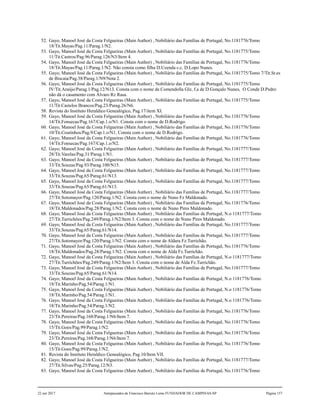 52. Gayo, Manoel José da Costa Felgueiras (Main Author) , Nobiliário das Famílias de Portugal, No.1181776/Tomo
18/Tit.Mayas/Pag.11/Parag.1/N2.
53. Gayo, Manoel José da Costa Felgueiras (Main Author) , Nobiliário das Famílias de Portugal, No.1181775/Tomo
11/Tit.Castros/Pag.96/Parag.126/N3/Item 4.
54. Gayo, Manoel José da Costa Felgueiras (Main Author) , Nobiliário das Famílias de Portugal, No.1181776/Tomo
18/Tit.Mayas/Pag.11/Parag.1/N2. Não consta como filha D.Uzenda c.c. D.Lopo Nunes.
55. Gayo, Manoel José da Costa Felgueiras (Main Author) , Nobiliário das Famílias de Portugal, No.1181775/Tomo 7/Tit.Sr.es
de Biscaia/Pag.38/Parag.1/N9/Nota 2.
56. Gayo, Manoel José da Costa Felgueiras (Main Author) , Nobiliário das Famílias de Portugal, No.1181775/Tomo
IV/Tit.Araújo/Parag.1/Pag.12/N13. Consta com o nome de.Comendolla Glz, f.a de D.Gonçalo Nunes, O Conde D.Pedro
não dá o casamento com Álvaro Rz Rasa.
57. Gayo, Manoel José da Costa Felgueiras (Main Author) , Nobiliário das Famílias de Portugal, No.1181775/Tomo
11/Tit.Castelos Brancos/Pag.23/Parag.26/N6.
58. Revista do Instituto Heraldico Genealógico, Pag.17/item XI.
59. Gayo, Manoel José da Costa Felgueiras (Main Author) , Nobiliário das Famílias de Portugal, No.1181776/Tomo
14/Tit.Fonsecas/Pag.167/Cap.1.o/N1. Consta com o nome de D.Rodrigo.
60. Gayo, Manoel José da Costa Felgueiras (Main Author) , Nobiliário das Famílias de Portugal, No.1181776/Tomo
10/Tit.Coutinhos/Pag.9/Cap.1.o/N1. Consta com o nome de D.Rodrigo.
61. Gayo, Manoel José da Costa Felgueiras (Main Author) , Nobiliário das Famílias de Portugal, No.1181776/Tomo
14/Tit.Fonsecas/Pag.167/Cap.1.o/N2.
62. Gayo, Manoel José da Costa Felgueiras (Main Author) , Nobiliário das Famílias de Portugal, No.1181777/Tomo
28/Tit.Varelas/Pag.31/Parag.1/N1.
63. Gayo, Manoel José da Costa Felgueiras (Main Author) , Nobiliário das Famílias de Portugal, No.1181777/Tomo
33/Tit.Souzas/Pag.93/Parag.100/N15.
64. Gayo, Manoel José da Costa Felgueiras (Main Author) , Nobiliário das Famílias de Portugal, No.1181777/Tomo
33/Tit.Souzas/Pag.65/Parag.61/N13.
65. Gayo, Manoel José da Costa Felgueiras (Main Author) , Nobiliário das Famílias de Portugal, No.1181777/Tomo
33/Tit.Souzas/Pag.65/Parag.61/N13.
66. Gayo, Manoel José da Costa Felgueiras (Main Author) , Nobiliário das Famílias de Portugal, No.1181777/Tomo
27/Tit.Sotomayor/Pag.120/Parag.1/N2. Consta com o nome de Nuno Fz Maldonado.
67. Gayo, Manoel José da Costa Felgueiras (Main Author) , Nobiliário das Famílias de Portugal, No.1181776/Tomo
18/Tit.Maldonados/Pag.28/Parag.1/N2. Consta com o nome de Nuno Pires Maldonado.
68. Gayo, Manoel José da Costa Felgueiras (Main Author) , Nobiliário das Famílias de Portugal, N.o 1181777/Tomo
27/Tit.Turrichões/Pag.249/Parag.1/N2/Item 3. Consta com o nome de Nuno Pires Maldonado.
69. Gayo, Manoel José da Costa Felgueiras (Main Author) , Nobiliário das Famílias de Portugal, No.1181777/Tomo
33/Tit.Souzas/Pag.65/Parag.61/N14.
70. Gayo, Manoel José da Costa Felgueiras (Main Author) , Nobiliário das Famílias de Portugal, No.1181777/Tomo
27/Tit.Sotomayor/Pag.120/Parag.1/N2. Consta com o nome de Aldara Fz.Turrichão.
71. Gayo, Manoel José da Costa Felgueiras (Main Author) , Nobiliário das Famílias de Portugal, No.1181776/Tomo
18/Tit.Maldonados/Pag.28/Parag.1/N2. Consta com o nome de Alda Fz.Turrichão.
72. Gayo, Manoel José da Costa Felgueiras (Main Author) , Nobiliário das Famílias de Portugal, N.o 1181777/Tomo
27/Tit.Turrichões/Pag.249/Parag.1/N2/Item 3. Consta com o nome de Alda Fz.Turrichão.
73. Gayo, Manoel José da Costa Felgueiras (Main Author) , Nobiliário das Famílias de Portugal, No.1181777/Tomo
33/Tit.Souzas/Pag.65/Parag.61/N14.
74. Gayo, Manoel José da Costa Felgueiras (Main Author) , Nobiliário das Famílias de Portugal, N.o 1181776/Tomo
18/Tit.Marinho/Pag.54/Parag.1/N1.
75. Gayo, Manoel José da Costa Felgueiras (Main Author) , Nobiliário das Famílias de Portugal, N.o 1181776/Tomo
18/Tit.Marinho/Pag.54/Parag.1/N1.
76. Gayo, Manoel José da Costa Felgueiras (Main Author) , Nobiliário das Famílias de Portugal, N.o 1181776/Tomo
18/Tit.Marinho/Pag.54/Parag.1/N2.
77. Gayo, Manoel José da Costa Felgueiras (Main Author) , Nobiliário das Famílias de Portugal, No.1181776/Tomo
23/Tit.Pereiras/Pag.168/Parag.1/N6/Item 7.
78. Gayo, Manoel José da Costa Felgueiras (Main Author) , Nobiliário das Famílias de Portugal, No.1181776/Tomo
15/Tit.Goes/Pag.99/Parag.1/N2.
79. Gayo, Manoel José da Costa Felgueiras (Main Author) , Nobiliário das Famílias de Portugal, No.1181776/Tomo
23/Tit.Pereiras/Pag.168/Parag.1/N6/Item 7.
80. Gayo, Manoel José da Costa Felgueiras (Main Author) , Nobiliário das Famílias de Portugal, No.1181776/Tomo
15/Tit.Goes/Pag.99/Parag.1/N2.
81. Revista do Instituto Heraldico Genealógico, Pag.10/Item VII.
82. Gayo, Manoel José da Costa Felgueiras (Main Author) , Nobiliário das Famílias de Portugal, No.1181777/Tomo
27/Tit.Silvas/Pag.25/Parag.12/N3.
83. Gayo, Manoel José da Costa Felgueiras (Main Author) , Nobiliário das Famílias de Portugal, No.1181776/Tomo
22 out 2017 Antepassados de Francisco Barreto Leme FUNDADOR DE CAMPINAS-SP Página 157
 