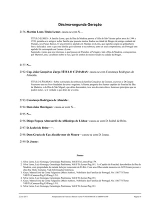 Décima-segunda Geração
2176.Martim Lems Título Lemes1
casou-se com N....
TÍTULO LEMES - A família Leme, que da Ilha da Madeira passou a Villa de São Vicente pelos anos de 1544 a
1550, prendia-se a antiga e nobre família que possuiu muitos feudos na cidade de Bruges do antigo condado de
Flandes, nos Paises Baixos. O seu primitivo apelido em Flandes era Lems, que significa argila ou grêda(barro
fino e delicado): com o que esta família quis salientar a sua nobreza, entre os seus compratiotas; em Portugal este
apelido foi corrompido em Lemes e Leme.
Seguindo o ramo que nos interessa, o qual passou de Flandres a Portugal, e daí a Ilha da Madeira, começaremos
por Martim Lems, cavalheiro nobre e rico, que foi senhor de muitos feudos na cidade de Bruges.
2177.N....
2192.Cap. João Gonçalves Zargo TÍTULO CÂMARAS2,3
casou-se com Constança Rodrigues de
Almeida.
TÍTULO CÂMARAS - Sobre o princípio da nobreza da família Gonçalves da Camara, escreveu o Dr.Gaspar
Fructuoso em seu livro Saudades da terra o seguinte: A Ilustre progenie dos ilustres capitães do Funchal da Ilha
da Madeira, e da Ilha de São Miguel, que deles descendem, teve um dos mais altos e honrosos princípios que se
podem notar , se é verdade o que deles de se conta.
2193.Constança Rodrigues de Almeida4,5
.
2194.Dom João Henriques6,7
casou-se com N....
2195.N....
2196.Diogo Fogaça Almoxarife da Alfândega de Lisboa8,9
casou-se com D. Izabel de Brito.
2197.D. Izabel de Brito10,11,12,13
.
2198.Dom Gracia de Eça Alcaide-mor de Moura14,15
casou-se com D. Joana.
2199.D. Joana16
.
Fontes
1. Silva Leme, Luiz Gonzaga, Genealogia Paulistana, Vol.II?Tit.Lemes/Pag.179.
2. Silva Leme, Luiz Gonzaga, Genealogia Paulistana, Vol.II/Tit.Lemes/Pag.181. 1.o Capitão do Funchal, descobridor da ilha da
Madeira, com propriedade de metade dela por concessão do El-Rei. Com seus filhos ainda menores em 1420 foram povoar a
dita ilha.Título Camaras. Vide Informações históricas.
3. Gayo, Manoel José da Costa Felgueiras (Main Author) , Nobiliário das Famílias de Portugal, No.1181775/Tomo
VIII/Tit.Cameras/Pag.83/Parag.1/N1.
4. Silva Leme, Luiz Gonzaga, Genealogia Paulistana, Vol.II/Tit.Lemes/Pag.181.
5. Gayo, Manoel José da Costa Felgueiras (Main Author) , Nobiliário das Famílias de Portugal, No.1181775/Tomo
VIII/Tit.Cameras/Pag.83/Parag.1/N1.
6. Silva Leme, Luiz Gonzaga, Genealogia Paulistana, Vol.II/Tit.Lemes/Pag.181.
22 out 2017 Antepassados de Francisco Barreto Leme FUNDADOR DE CAMPINAS-SP Página 16
 