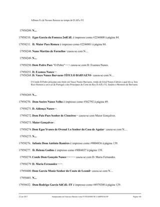 Affonso Fz de Novaes floreceo no tempo de D.Aff.o VI.
17958209.N....
17958210. Egas Garcia da Fonseca 2sdCdL é impresso como #2244800 à página 84.
17958211. D. Maior Paes Romeu é impresso como #2244801 à página 84.
17958248.Nuno Martins de Fornellos24
casou-se com N....
17958249.N....
17958250.Dom Pedro Paes "O Pobre"25,26,27,28
casou-se com D. Examea Nunes.
17958251.D. Examea Nunes29,30
.
17958268.D. Vasco Nunes Barvaens TÍTULO BARVAENS31
casou-se com N....
O Conde D.Pedro principia este título em Vasco Nunes Barvaens, irmão de Giral Nunes Cabron o qual diz q. fora
Rico Homem e era n.al de Portugal e dos Principaes da Corte do Rey D.Aff.o VI, fundou o Mosteiro de Barvaens.
17958269.N....
17958270. Dom Soeiro Nunes Velho é impresso como #562792 à página 49.
17958271.D. Aldonça Nunes32,33
.
17958272.Dom Paio Paes Senhor de Cisneiros34,35
casou-se com Maior Gonçalves.
17958273.Maior Gonçalves36
.
17958274.Dom Egas Yvanes de Ovenal 1.o Senhor da Casa de Aguiar37
casou-se com N....
17958275.N....
17958276. Infante Dom Antônio Ramires é impresso como #9004836 à página 139.
17958277. D. Helena Godins é impresso como #9004837 à página 139.
17958278.Conde Dom Gonçalo Nunes38,39,40,41,42,43,44
casou-se com D. Maria Fernandes.
17958279.D. Maria Fernandes45,46,47,48
.
17958400.Dom Garcia Moniz Senhor do Couto de Leomil49
casou-se com N....
17958401.N....
17958432. Dom Rodrigo Garcia SdCdL-TF é impresso como #8979200 à página 129.
22 out 2017 Antepassados de Francisco Barreto Leme FUNDADOR DE CAMPINAS-SP Página 166
 