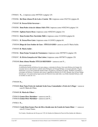 17958433. N... é impresso como #8979201 à página 129.
17958506. Rei Dom Afonso IX de Leão e Castela TB é impresso como #562724 à página 48.
17958507.D. Tereza Gil de Soveroza50,51
.
17958508. Dom Pedro Arias de Aldana 1SdA-TM é impresso como #4502344 à página 114.
17958509. Egilona Soares Deza é impresso como #4502345 à página 114.
17958510. Dom Fernão Pires Turrichão MdG é impresso como #1124584 à página 64.
17958511. D. Teresa Pires Gata é impresso como #1124585 à página 64.
17958544.Diogo de Goes Senhor de Goes - TÍTULO GOES52
casou-se com D. Maria Anião.
17958545.D. Maria Anião53
.
17958546. Dom Forjaz Vermuis de Trastamara é impresso como #8979072 à página 128.
17958547. D. Elvira Gonçalves de Vilas Lobos é impresso como #8979073 à página 128.
17958548.Dom Afonso Mendes TÍTULO REFOIOS54,55
casou-se com N....
TÍTULO REFOYOS
A nobilíssima família de Refoyos he mais antiga q. o princípio do Reyno. Este nome Refoyos diz Gaspar Alz.
Louzada, haver-se derivado do vocábulo latino Refugium em Portugal Refúgio, invocaçào aplicada a Virgem
Santíssima a q.m se havia dedicado aquelle tempo e da palavra e da palavra no plural - Refúgios se produzio e
corrompeo em Refoyos. O primeiro que tomou o appellido de Refoyos foi D.Aff.o Mendes, que foi hum fidalgo
honrado que viivia perto de hua legoa acima do Ponte de Lima onde tinha o seu Sollar chamado Refoyos, onde
se recolheo no anno de 1112.
17958549.N....
17958608.Dom Nuno Freire de Andrade Sr.da Casa, Comendador e Freire de S.Tiago56,57
casou-se
com D. Maria de Ulhoa.
17958609.D. Maria de Ulhoa58,59
.
17958610.Gomes Pires Marinhas60,61
casou-se com N....
17958610.Gomes Pires Marinhas60,61
casou-se com N....
17958611.N....
17958642.Conde Dom Gomes Paes da Silva Alcaide-mor do Castelo de Santa Olaia62,63,64,65
casou-se
com D. Urraca Nunes.
Foi Conde e Alcaide-mor de Orvaya em 1139; foi Senhor de Alderete da Torre de Silva.Senhor de Alderete e
22 out 2017 Antepassados de Francisco Barreto Leme FUNDADOR DE CAMPINAS-SP Página 167
 