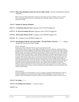 18009376.Dom Nuno Rodrigues Senhor da Casa de Aldara Sande188
casou-se com Infanta D. Ximena
Ordonhes.
Senhor da Casa de Aldana Sande, Deza e Traz Deza e outras terras nos reynos de Galliza e Leão, e terras del
Vierzo e Rico Homem dos reys D.Aff.o e D.Bermudo III e D.Fernando o Magno com quem se achou na
conquista de Portugal.
18009377.Infanta D. Ximena Ordonhes189
.
18009378. Conde Dom Nuno de Lara é impresso como #1125514 à página 66.
18009379. D. Tereza Fernandes de Lara é impresso como #1125515 à página 66.
18009588. Dom Gueda Mendes TGEC é impresso como #8996448 à página 130.
18009589. N... é impresso como #8996449 à página 131.
18009672.Dom Ramiro II Rei de Leão e de Galliza - TIT.ARAÚJOS e MAYAS190,191,192,193,194,195,196
faleceu197
dd mm 950. Ele casou-se com D. Ortiga.
TÍTULO ARAÚJOS
Sucedeu a seu irmão D.Affonso IV em 913, reinou 19 anos, morreu em 950.
O dito D.Ramiro roubou D.Ortiga, irmã de Alboazar Abozadão, Sr. de Gaya e Santarem, e bisneta de Aboali a
qual pela sua rara formosura obrigou ao dito D.Ramiro a pedi-la para casar com ela, que lhe foi negada, dizendo-
lhe Alboazar que a lei dos cristãos não permitia ter mais que uma mulher de que resultou o dito roubo e sentindo
Alboazar do dito roubo sabendo onde D.Ramiro tinha deixado sua mulher em quanto se divertia com D.Ortiga, e
foi também roubar, e levou para Gaya, e o qual sabendo o rei D.Ramiro cobriu suas fragatas de pano verde, e se
veio meter sem ser percebido em S.João da Foz que então tinha muitos arvoredos, e pela sua indústria se meteu
no palácio e falou com sua mulher, para ver como a havia de tirar do poder de Alboazar, deixando ordem a sua
escolta para que ouvindo tocar uma corneta que levou, lhe acodissem, e como sua mulher alem de queixosa
estava namorada de Alboazar, o fechou em Casa para o entregar a morte, de que escapou dizendo a Alboazar que
ia ali pagar seu pecado e roubo de sua irmã, mas que o seu confessor lhe dissera que para ser perdoado o dito
crime havia de morrer afrontosamente diante do povo a tocar aquela corneta e arrebentar, no que conviu
Alboazar, para que mandou fazer um poste no meio da praça alto, e dele se possa tocar, cujo toque, acodindo a
sua gente, mataram todos os mouros e trouxeram a Rainha, que mandou D.Ramiro atar a um mó e lançar no Rio
e depois recebeu D.Ortiga.
TÍTULO MAYAS
O lIvro de Linhagens do Conde D.Pedro tt.o 2.o fls.111 principia esta família em Dom Ramiro II de Leão que
roubando hua Moura q. poz o nome de batismo Ortiga de Albuazar Albucadão Sr. da terra de Gaya, a the
Santarem e filha de D.Cadãoçada e bisneta do rei Aboali, com a qual D.Ortiga cazou após a morte de sua m.er.
18009673.D. Ortiga198,199,200,201,202
.
18009674.D. Godinho das Astúrias203,204,205
casou-se com N....
18009675.N....
22 out 2017 Antepassados de Francisco Barreto Leme FUNDADOR DE CAMPINAS-SP Página 173
 