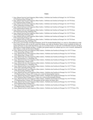 Fontes
1. Gayo, Manoel José da Costa Felgueiras (Main Author) , Nobiliário das Famílias de Portugal, No.1181776/Tomo
22/Tit.Pachecos/Pag.10/Parag.1/N1.
2. Gayo, Manoel José da Costa Felgueiras (Main Author) , Nobiliário das Famílias de Portugal, No.1181776/Tomo
22/Tit.Pachecos/Pag.10/Parag.1/N1.
3. Gayo, Manoel José da Costa Felgueiras (Main Author) , Nobiliário das Famílias de Portugal, No.1181775/Tomo
10/Tit.Cunhas/Pag.163/Parag.19/N6.
4. Gayo, Manoel José da Costa Felgueiras (Main Author) , Nobiliário das Famílias de Portugal, No.1181775/Tomo
8/Tit.Camelos/Pag.91/Parag.1/N1.
5. Gayo, Manoel José da Costa Felgueiras (Main Author) , Nobiliário das Famílias de Portugal, No.1181776/Tomo
24/Tit.Portocarreiros/Pag.168/Parag.5/N5.
6. Gayo, Manoel José da Costa Felgueiras (Main Author) , Nobiliário das Famílias de Portugal, No.1181775/Tomo
10/Tit.Cunhas/Pag.163/Parag.19/N6.
7. Gayo, Manoel José da Costa Felgueiras (Main Author) , Nobiliário das Famílias de Portugal, No.1181775/Tomo
8/Tit.Camelos/Pag.91/Parag.1/N1.
8. Gayo, Manoel José da Costa Felgueiras (Main Author) , Nobiliário das Famílias de Portugal, No.1181776/Tomo
24/Tit.Portocarreiros/Pag.168/Parag.5/N5.
9. Silva Leme, Luiz Gonzaga, Genealogia Paulistana, Vol.IV/Tit.Arrudas Botelhos/Pags.5 e 6, item 8.o. Descendente do conde
Dom Forjaz Bermuez, que era neto do conde Dom Mendo, este irmão de Desidério, último rei dos Lombardos da Itália e de
Joanna de Romaes (f.a do conde Dom Ramon, que era f.o de Dom Fruela I, rei de Leão e de D.Moninha Gonçalves da Maya,
filha de Dom Gonçalo Mendes da Maya, o Lidador, pelo grande número de combates que teve com os mouros, adiantado de
Dom Affonso e irmão de Dom Soeiro Mendes).
10. Gayo, Manoel José da Costa Felgueiras (Main Author) , Nobiliário das Famílias de Portugal, No.1181777/Tomo
33/Tit.Souzas/Pag.16/Parag.1/N10.
11. Gayo, Manoel José da Costa Felgueiras (Main Author) , Nobiliário das Famílias de Portugal, No.1181776/Tomo
18/Tit.Mayas/Pag.11/Parag.1/N5/6.
12. Gayo, Manoel José da Costa Felgueiras (Main Author) , Nobiliário das Famílias de Portugal, No.1181776/Tomo
23/Tit.Pereiras/Pag.167 e 168/Parag.1/N5.
13. Gayo, Manoel José da Costa Felgueiras (Main Author) , Nobiliário das Famílias de Portugal, No.1181776/Tomo
18/Tit.Mayas/Pag.11/Parag.1/N5/6.
14. Gayo, Manoel José da Costa Felgueiras (Main Author) , Nobiliário das Famílias de Portugal, No.1181776/Tomo
23/Tit.Pereiras/Pag.167 e 168/Parag.1/N5.
15. Gayo, Manoel José da Costa Felgueiras (Main Author) , Nobiliário das Famílias de Portugal, No.1181777/Tomo
28/Tit.Vilas Lobos/Pag.42/Parag.1/N2.
16. Gayo, Manoel José da Costa Felgueiras (Main Author) , Nobiliário das Famílias de Portugal, No.1181776/Tomo
23/Tit.Pereiras/Pag.168/Parag.1/N6.
17. Gayo, Manoel José da Costa Felgueiras (Main Author) , Nobiliário das Famílias de Portugal, No.1181775/Tomo
5/Tit.Barbosas/Pag.11/Parag.1/N9. Consta com o nome de Hermenegildo Guterres.
18. Gayo, Manoel José da Costa Felgueiras (Main Author) , Nobiliário das Famílias de Portugal, No.1181776/Tomo
24/Tit.Pinheiros/Pag.55/Parag.70/N7. Consta com o nome de Hermenegildo Mendes.
19. Gayo, Manoel José da Costa Felgueiras (Main Author) , Nobiliário das Famílias de Portugal, No.1181775/Tomo
5/Tit.Barbosas/Pag.11/Parag.1/N9. Descendente do Rei Católico de Galiza, Miro.
20. Gayo, Manoel José da Costa Felgueiras (Main Author) , Nobiliário das Famílias de Portugal, No.1181776/Tomo
24/Tit.Pinheiros/Pag.55/Parag.70/N7.
21. Gayo, Manoel José da Costa Felgueiras (Main Author) , Nobiliário das Famílias de Portugal, No.1181775/Tomo
5/Tit.Barbosas/Pag.12/Parag.1/N10.
22. Gayo, Manoel José da Costa Felgueiras (Main Author) , Nobiliário das Famílias de Portugal, No.1181775/Tomo 5/Tit.
22 out 2017 Antepassados de Francisco Barreto Leme FUNDADOR DE CAMPINAS-SP Página 174
 