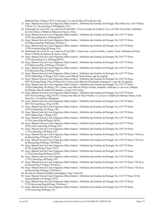 Barbosas/Pag.12/Parag.1/N10. Consta que é 2.a neta do Rey D.Fruella de Leão.
23. Gayo, Manoel José da Costa Felgueiras (Main Author) , Nobiliário das Famílias de Portugal, Microfilme No.1181776/Item
3/Tomo 21.o./Novaes/Pag.154/Parágrafo 1/N.1.
24. Informação de Luis K.W. via e-mail em 07/jan/2001. Viveu no tempo do Conde D. H.es e D.Aff.o H.es.Fonte: Nobiliário
de Entre Douro e Minho de Manoel de Souza e Silva.
25. Gayo, Manoel José da Costa Felgueiras (Main Author) , Nobiliário das Famílias de Portugal, No.1181777/Tomo
33/Tit.Souzas/Pag.63 e 64/Parag.60/N11.
26. Gayo, Manoel José da Costa Felgueiras (Main Author) , Nobiliário das Famílias de Portugal, No.1181775/Tomo
6/Tit.Barvaens/Pag.130/Parag.1/N2/Item 3.
27. Gayo, Manoel José da Costa Felgueiras (Main Author) , Nobiliário das Famílias de Portugal, No.1181776/Tomo
15/Tit.Fornellos/Pag.205/Parag.1/N1.
28. Informação de Luis K.W. via e-mail em 07/jan/2001. Consta com o nome de Pedro, o pobre. Fonte: Nobiliário de Entre
Douro e Minho de Manoel de Souza e Silva.
29. Gayo, Manoel José da Costa Felgueiras (Main Author) , Nobiliário das Famílias de Portugal, No.1181777/Tomo
33/Tit.Souzas/Pag.63 e 64/Parag.60/N11.
30. Gayo, Manoel José da Costa Felgueiras (Main Author) , Nobiliário das Famílias de Portugal, No.1181775/Tomo
6/Tit.Barvaens/Pag.130/Parag.1/N2/Item 3.
31. Gayo, Manoel José da Costa Felgueiras (Main Author) , Nobiliário das Famílias de Portugal, No.1181775/Tomo
6/Tit.Barvaens/Pag.130/Parag.1/N1.
32. Gayo, Manoel José da Costa Felgueiras (Main Author) , Nobiliário das Famílias de Portugal, No.1181777/Tomo
28/Tit.Velhos/Pag.33/Parag.1/N4. Consta como filha de Nuno Soares, que foi seguido.
33. Gayo, Manoel José da Costa Felgueiras (Main Author) , Nobiliário das Famílias de Portugal, No.1181776/Tomo
XIV/Tit.Freitas/Parag.1/Pag.187/Item N3. Consta como filha de D.Fernando Armentares, o que não foi seguido.
34. Gayo, Manoel José da Costa Felgueiras (Main Author) , Nobiliário das Famílias de Portugal, No.1181775/Tomo
10/Tit.Cunhas/Pag.141/Parag.1/N1. Consta como filho de D.Payo Fruella, chamado o Diácono e e sua m.er a Infanta
D.Aldonça, filha do Infante D.Ordonho, o Cego e D.Cristina.
35. Gayo, Manoel José da Costa Felgueiras (Main Author) , Nobiliário das Famílias de Portugal, No.1181776/Tomo
XIV/Tit.Froes/Parag.1/Pag.163/N3. Consta como filho de Payo Fruella e a 2.a m.er a Condessa D.Aldonça Nunes, f.a de
Nuno Rz e a Condessa Enderquina.
36. Gayo, Manoel José da Costa Felgueiras (Main Author) , Nobiliário das Famílias de Portugal, No.1181776/Tomo
XIV/Tit.Froes/Parag.1/Pag.163/N3.
37. Gayo, Manoel José da Costa Felgueiras (Main Author) , Nobiliário das Famílias de Portugal, No.1181775/Tomo
10/Tit.Cunhas/Pag.141/Parag.1/N1.
38. Gayo, Manoel José da Costa Felgueiras (Main Author) , Nobiliário das Famílias de Portugal, No.1181776/Tomo
18/Tit.Mayas/Pag.11/Parag.1/N2.
39. Gayo, Manoel José da Costa Felgueiras (Main Author) , Nobiliário das Famílias de Portugal, No.1181775/Tomo
11/Tit.Castros/Pag.96/Parag.126/N3.
40. Gayo, Manoel José da Costa Felgueiras (Main Author) , Nobiliário das Famílias de Portugal, No.1181777/Tomo
28/Tit.Vilas Lobos/Pag.42/Parag.1/N1.
41. Gayo, Manoel José da Costa Felgueiras (Main Author) , Nobiliário das Famílias de Portugal, No.1181776/Tomo
17/Tit.Lobos/Pag.149/Parag.1/N1.
42. Gayo, Manoel José da Costa Felgueiras (Main Author) , Nobiliário das Famílias de Portugal, No.1181775/Tomo 7/Tit.Sr.es
de Biscaia/Pag.37/Parag.1/N1/Item 2.
43. Gayo, Manoel José da Costa Felgueiras (Main Author) , Nobiliário das Famílias de Portugal, No.1181775/Tomo 7/Tit.Sr.es
de Biscaia/Pag.38/Parag.1/N9/Nota 2.
44. Gayo, Manoel José da Costa Felgueiras (Main Author) , Nobiliário das Famílias de Portugal, No.1181775/Tomo
IV/Tit.Araújo/Parag.1/Pag.12/N13.
45. Gayo, Manoel José da Costa Felgueiras (Main Author) , Nobiliário das Famílias de Portugal, No.1181775/Tomo
11/Tit.Castros/Pag.96/Parag.126/N3.
46. Gayo, Manoel José da Costa Felgueiras (Main Author) , Nobiliário das Famílias de Portugal, No.1181776/Tomo
17/Tit.Lobos/Pag.149/Parag.1/N1.
47. Gayo, Manoel José da Costa Felgueiras (Main Author) , Nobiliário das Famílias de Portugal, No.1181775/Tomo 7/Tit.Sr.es
de Biscaia/Pag.37/Parag.1/N1/Item 2.
48. Gayo, Manoel José da Costa Felgueiras (Main Author) , Nobiliário das Famílias de Portugal, No.1181775/Tomo 7/Tit.Sr.es
de Biscaia/Pag.38/Parag.1/N9/Nota 2.
49. Revista do Instituto Heraldico Genealógico, Pag.17/item XI.
50. Gayo, Manoel José da Costa Felgueiras (Main Author) , Nobiliário das Famílias de Portugal, No.1181777/Tomo 33/Tit.
Souzas/Pag.64 e 65/Parag.61/N12.
51. Gayo, Manoel José da Costa Felgueiras (Main Author) , Nobiliário das Famílias de Portugal, No.1181777/Tomo
27/Tit.Soverozas/Pag.64/Parag.1/N4/Item 5.
52. Gayo, Manoel José da Costa Felgueiras (Main Author) , Nobiliário das Famílias de Portugal, No.1181776/Tomo
15/Tit.Goes/Pag.99/Parag.1/N1.
22 out 2017 Antepassados de Francisco Barreto Leme FUNDADOR DE CAMPINAS-SP Página 175
 