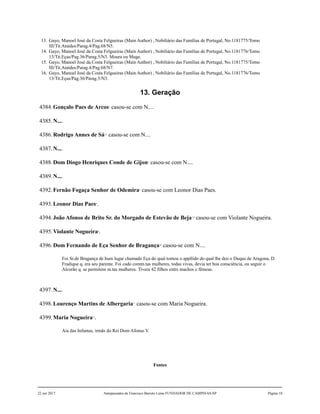 13. Gayo, Manoel José da Costa Felgueiras (Main Author) , Nobiliário das Famílias de Portugal, No.1181775/Tomo
III/Tit.Ataídes/Parag.4/Pag.68/N5.
14. Gayo, Manoel José da Costa Felgueiras (Main Author) , Nobiliário das Famílias de Portugal, No.1181776/Tomo
13/Tit.Eças/Pag.36/Parag.5/N3. Moura ou Muge.
15. Gayo, Manoel José da Costa Felgueiras (Main Author) , Nobiliário das Famílias de Portugal, No.1181775/Tomo
III/Tit.Ataídes/Parag.4/Pag.68/N7.
16. Gayo, Manoel José da Costa Felgueiras (Main Author) , Nobiliário das Famílias de Portugal, No.1181776/Tomo
13/Tit.Eças/Pag.36/Parag.5/N3.
13. Geração
4384.Gonçalo Paes de Arcos1
casou-se com N....
4385.N....
4386.Rodrigo Annes de Sá2,3
casou-se com N....
4387.N....
4388.Dom Diogo Henriques Conde de Gijon4
casou-se com N....
4389.N....
4392.Fernão Fogaça Senhor de Odemira5
casou-se com Leonor Dias Paes.
4393.Leonor Dias Paes6
.
4394.João Afonso de Brito Sr. do Morgado de Estevão de Beja7,8
casou-se com Violante Nogueira.
4395.Violante Nogueira9
.
4396.Dom Fernando de Eça Senhor de Bragança10
casou-se com N....
Foi Sr.de Bragança de hum lugar chamado Eça do qual tomou o appllido do qual lhe deo o Duque de Aragona, D.
Fradique q. era seu parente. Foi cado comm.tas mulheres, todas vivas, devia ter boa consciência, ou seguir o
Alcorão q. se permitem m.tas mulheres. Tivera 42 filhos entre machos e fêmeas.
4397.N....
4398.Lourenço Martins de Albergaria11
casou-se com Maria Nogueira.
4399.Maria Nogueira12
.
Aia das Infantas, irmãs do Rei Dom Afonso V.
Fontes
22 out 2017 Antepassados de Francisco Barreto Leme FUNDADOR DE CAMPINAS-SP Página 18
 
